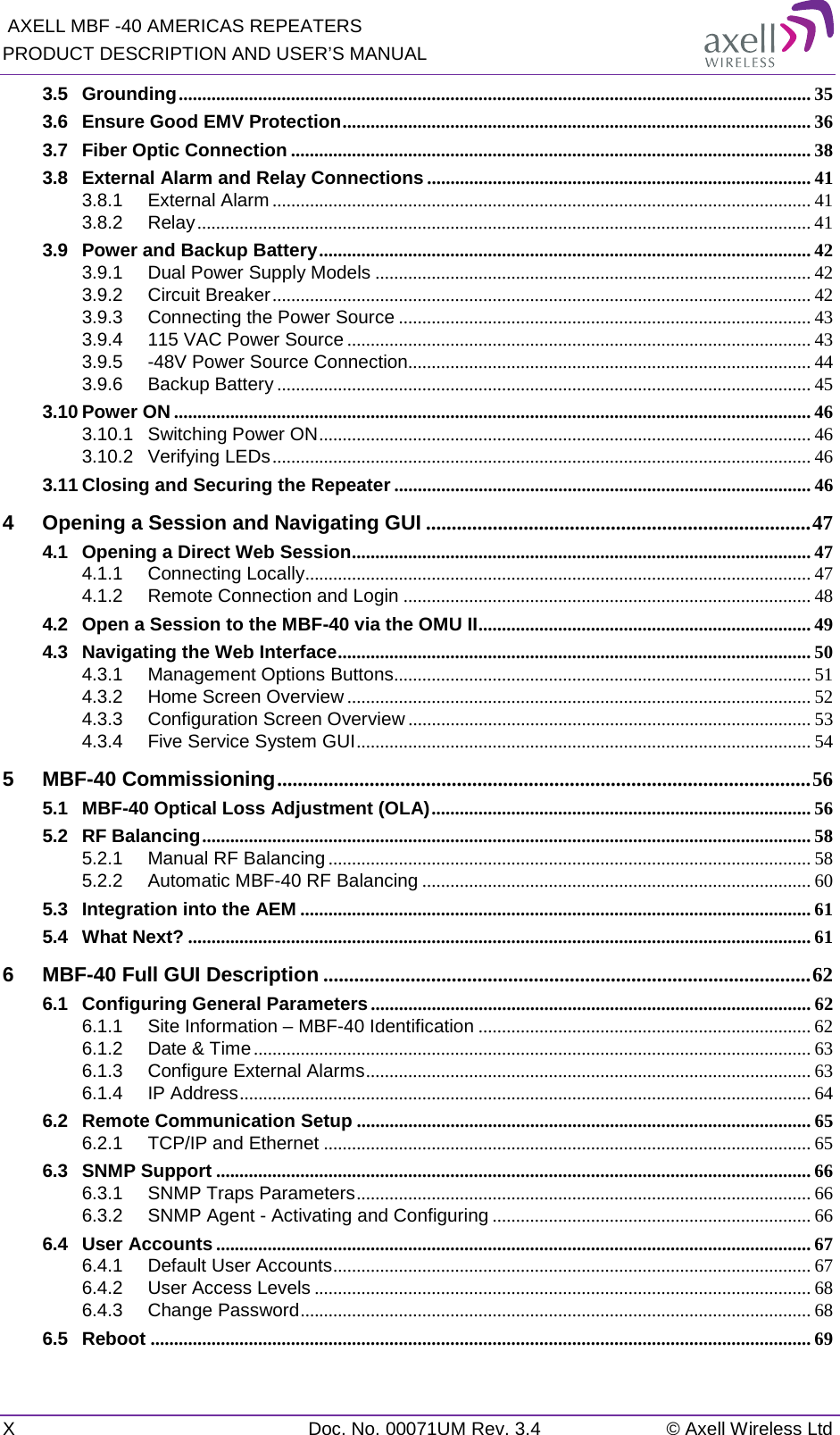  AXELL MBF -40 AMERICAS REPEATERS PRODUCT DESCRIPTION AND USER’S MANUAL X  Doc. No. 00071UM Rev. 3.4 © Axell Wireless Ltd 3.5 Grounding ....................................................................................................................................... 35 3.6 Ensure Good EMV Protection .................................................................................................... 36 3.7 Fiber Optic Connection ............................................................................................................... 38 3.8 External Alarm and Relay Connections .................................................................................. 41 3.8.1 External Alarm ................................................................................................................... 41 3.8.2 Relay ................................................................................................................................... 41 3.9 Power and Backup Battery ......................................................................................................... 42 3.9.1 Dual Power Supply Models ............................................................................................. 42 3.9.2 Circuit Breaker ................................................................................................................... 42 3.9.3 Connecting the Power Source ........................................................................................ 43 3.9.4 115 VAC Power Source ................................................................................................... 43 3.9.5 -48V Power Source Connection...................................................................................... 44 3.9.6 Backup Battery .................................................................................................................. 45 3.10 Power ON ........................................................................................................................................ 46 3.10.1 Switching Power ON ......................................................................................................... 46 3.10.2 Verifying LEDs ................................................................................................................... 46 3.11 Closing and Securing the Repeater ......................................................................................... 46 4 Opening a Session and Navigating GUI ........................................................................... 47 4.1 Opening a Direct Web Session .................................................................................................. 47 4.1.1 Connecting Locally ............................................................................................................ 47 4.1.2 Remote Connection and Login ....................................................................................... 48 4.2 Open a Session to the MBF-40 via the OMU II ....................................................................... 49 4.3 Navigating the Web Interface ..................................................................................................... 50 4.3.1 Management Options Buttons ......................................................................................... 51 4.3.2 Home Screen Overview ................................................................................................... 52 4.3.3 Configuration Screen Overview ...................................................................................... 53 4.3.4 Five Service System GUI ................................................................................................. 54 5 MBF-40 Commissioning ........................................................................................................ 56 5.1 MBF-40 Optical Loss Adjustment (OLA) ................................................................................. 56 5.2 RF Balancing .................................................................................................................................. 58 5.2.1 Manual RF Balancing ....................................................................................................... 58 5.2.2 Automatic MBF-40 RF Balancing ................................................................................... 60 5.3 Integration into the AEM ............................................................................................................. 61 5.4 What Next? ..................................................................................................................................... 61 6 MBF-40 Full GUI Description ............................................................................................... 62 6.1 Configuring General Parameters .............................................................................................. 62 6.1.1 Site Information – MBF-40 Identification ....................................................................... 62 6.1.2 Date &amp; Time ....................................................................................................................... 63 6.1.3 Configure External Alarms ............................................................................................... 63 6.1.4 IP Address .......................................................................................................................... 64 6.2 Remote Communication Setup ................................................................................................. 65 6.2.1 TCP/IP and Ethernet ........................................................................................................ 65 6.3 SNMP Support ............................................................................................................................... 66 6.3.1 SNMP Traps Parameters ................................................................................................. 66 6.3.2 SNMP Agent - Activating and Configuring .................................................................... 66 6.4 User Accounts ............................................................................................................................... 67 6.4.1 Default User Accounts ...................................................................................................... 67 6.4.2 User Access Levels .......................................................................................................... 68 6.4.3 Change Password ............................................................................................................. 68 6.5 Reboot ............................................................................................................................................. 69 