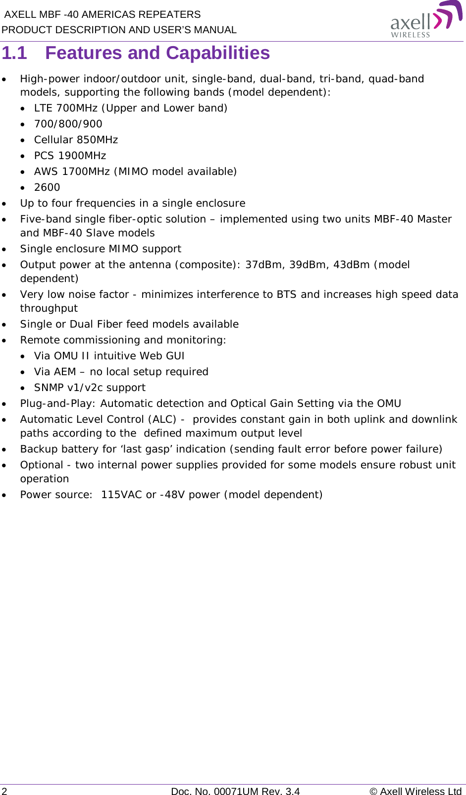  AXELL MBF -40 AMERICAS REPEATERS PRODUCT DESCRIPTION AND USER’S MANUAL 2  Doc. No. 00071UM Rev. 3.4 © Axell Wireless Ltd 1.1  Features and Capabilities • High-power indoor/outdoor unit, single-band, dual-band, tri-band, quad-band models, supporting the following bands (model dependent):  • LTE 700MHz (Upper and Lower band) • 700/800/900 • Cellular 850MHz • PCS 1900MHz • AWS 1700MHz (MIMO model available) • 2600 • Up to four frequencies in a single enclosure • Five-band single fiber-optic solution – implemented using two units MBF-40 Master and MBF-40 Slave models  • Single enclosure MIMO support • Output power at the antenna (composite): 37dBm, 39dBm, 43dBm (model dependent)  • Very low noise factor - minimizes interference to BTS and increases high speed data throughput   • Single or Dual Fiber feed models available • Remote commissioning and monitoring: • Via OMU II intuitive Web GUI • Via AEM – no local setup required  • SNMP v1/v2c support • Plug-and-Play: Automatic detection and Optical Gain Setting via the OMU • Automatic Level Control (ALC) -  provides constant gain in both uplink and downlink paths according to the  defined maximum output level • Backup battery for ‘last gasp’ indication (sending fault error before power failure) • Optional - two internal power supplies provided for some models ensure robust unit operation • Power source:  115VAC or -48V power (model dependent)     