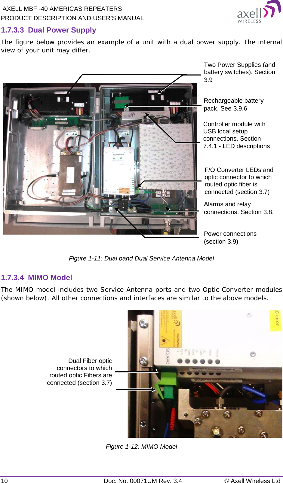  AXELL MBF -40 AMERICAS REPEATERS PRODUCT DESCRIPTION AND USER’S MANUAL 10 Doc. No. 00071UM Rev. 3.4 © Axell Wireless Ltd 1.7.3.3  Dual Power Supply The figure below provides an example of a unit with a dual power supply. The internal view of your unit may differ.       Figure  1-11: Dual band Dual Service Antenna Model 1.7.3.4  MIMO Model The MIMO model includes two Service Antenna ports and two Optic Converter modules (shown below). All other connections and interfaces are similar to the above models.  Figure  1-12: MIMO Model Dual Fiber optic connectors to which routed optic Fibers are connected (section  3.7) F/O Converter LEDs and optic connector to which routed optic fiber is connected (section  3.7) Power connections (section  3.9) Controller module with USB local setup connections. Section  7.4.1 - LED descriptions Rechargeable battery pack, See  3.9.6 Two Power Supplies (and battery switches). Section  3.9  Alarms and relay connections. Section  3.8.  