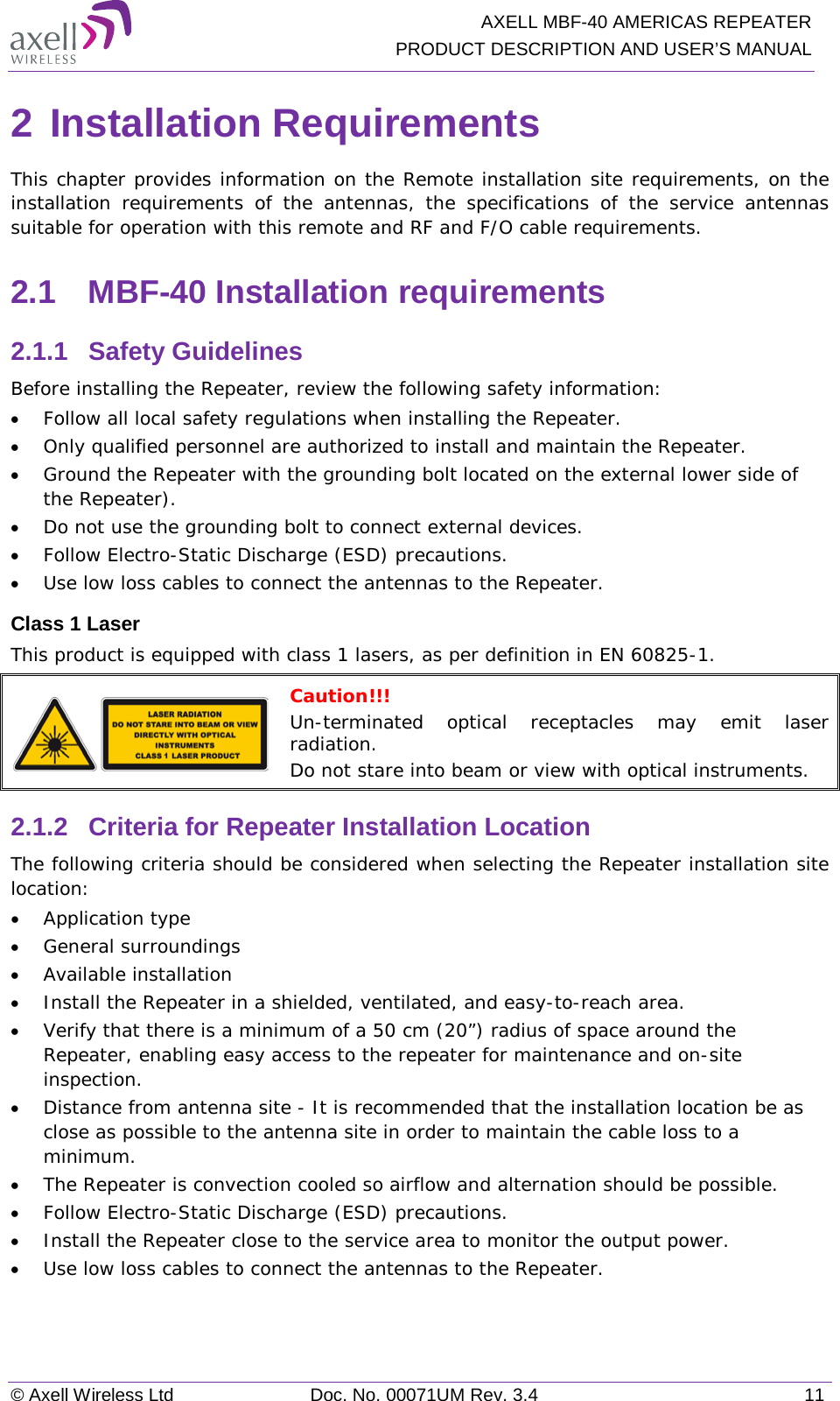   AXELL MBF-40 AMERICAS REPEATER PRODUCT DESCRIPTION AND USER’S MANUAL © Axell Wireless Ltd Doc. No. 00071UM Rev. 3.4 11 2 Installation Requirements This chapter provides information on the Remote installation site requirements, on the installation requirements of the antennas,  the specifications of the service antennas suitable for operation with this remote and RF and F/O cable requirements. 2.1  MBF-40 Installation requirements 2.1.1  Safety Guidelines Before installing the Repeater, review the following safety information:  • Follow all local safety regulations when installing the Repeater. • Only qualified personnel are authorized to install and maintain the Repeater. • Ground the Repeater with the grounding bolt located on the external lower side of the Repeater). • Do not use the grounding bolt to connect external devices. • Follow Electro-Static Discharge (ESD) precautions. • Use low loss cables to connect the antennas to the Repeater. Class 1 Laser This product is equipped with class 1 lasers, as per definition in EN 60825-1.   Caution!!! Un-terminated optical receptacles may emit laser radiation. Do not stare into beam or view with optical instruments. 2.1.2  Criteria for Repeater Installation Location The following criteria should be considered when selecting the Repeater installation site location: • Application type • General surroundings • Available installation • Install the Repeater in a shielded, ventilated, and easy-to-reach area. • Verify that there is a minimum of a 50 cm (20”) radius of space around the Repeater, enabling easy access to the repeater for maintenance and on-site inspection. • Distance from antenna site - It is recommended that the installation location be as close as possible to the antenna site in order to maintain the cable loss to a minimum. • The Repeater is convection cooled so airflow and alternation should be possible. • Follow Electro-Static Discharge (ESD) precautions. • Install the Repeater close to the service area to monitor the output power. • Use low loss cables to connect the antennas to the Repeater. 