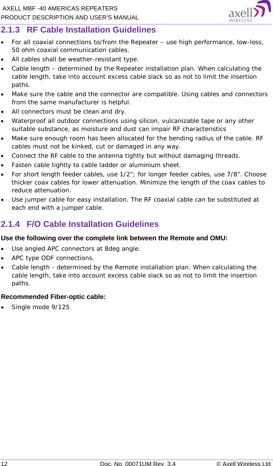  AXELL MBF -40 AMERICAS REPEATERS PRODUCT DESCRIPTION AND USER’S MANUAL 12 Doc. No. 00071UM Rev. 3.4 © Axell Wireless Ltd 2.1.3  RF Cable Installation Guidelines • For all coaxial connections to/from the Repeater – use high performance, low-loss, 50 ohm coaxial communication cables. • All cables shall be weather-resistant type. • Cable length – determined by the Repeater installation plan. When calculating the cable length, take into account excess cable slack so as not to limit the insertion paths. • Make sure the cable and the connector are compatible. Using cables and connectors from the same manufacturer is helpful. • All connectors must be clean and dry. • Waterproof all outdoor connections using silicon, vulcanizable tape or any other suitable substance, as moisture and dust can impair RF characteristics • Make sure enough room has been allocated for the bending radius of the cable. RF cables must not be kinked, cut or damaged in any way. • Connect the RF cable to the antenna tightly but without damaging threads. • Fasten cable tightly to cable ladder or aluminium sheet. • For short length feeder cables, use 1/2”; for longer feeder cables, use 7/8”. Choose thicker coax cables for lower attenuation. Minimize the length of the coax cables to reduce attenuation. • Use jumper cable for easy installation. The RF coaxial cable can be substituted at each end with a jumper cable. 2.1.4  F/O Cable Installation Guidelines Use the following over the complete link between the Remote and OMU: • Use angled APC connectors at 8deg angle. • APC type ODF connections. • Cable length - determined by the Remote installation plan. When calculating the cable length, take into account excess cable slack so as not to limit the insertion paths. Recommended Fiber-optic cable:  • Single mode 9/125   