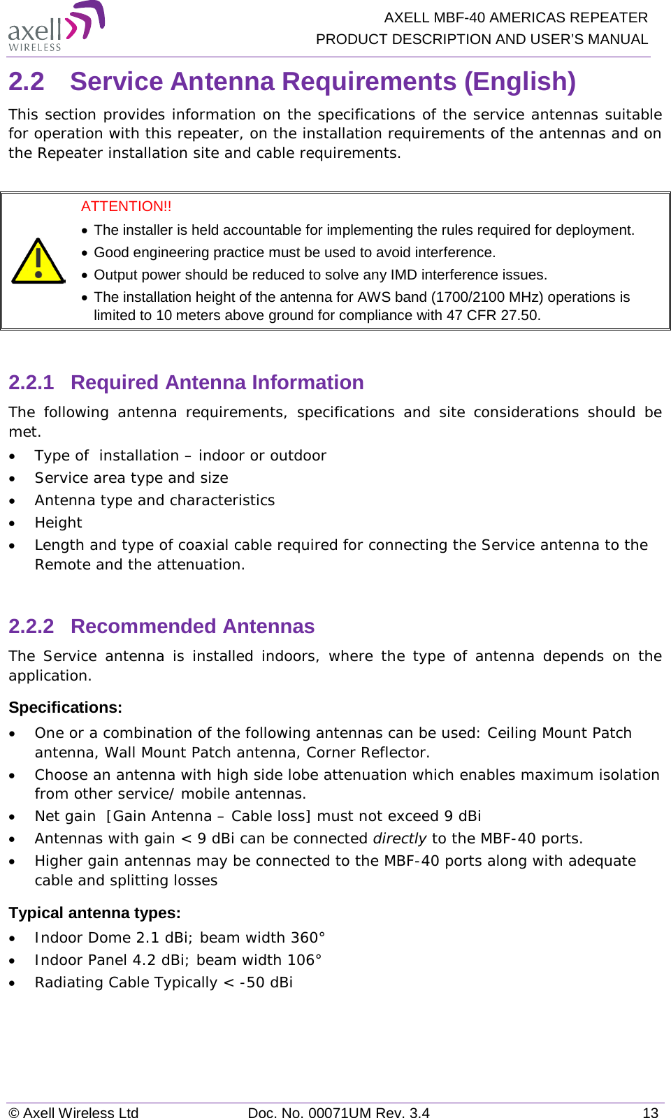   AXELL MBF-40 AMERICAS REPEATER PRODUCT DESCRIPTION AND USER’S MANUAL © Axell Wireless Ltd Doc. No. 00071UM Rev. 3.4 13 2.2  Service Antenna Requirements (English) This section provides information on the specifications of the service antennas suitable for operation with this repeater, on the installation requirements of the antennas and on the Repeater installation site and cable requirements.   ATTENTION!!  • The installer is held accountable for implementing the rules required for deployment.  • Good engineering practice must be used to avoid interference. • Output power should be reduced to solve any IMD interference issues. • The installation height of the antenna for AWS band (1700/2100 MHz) operations is limited to 10 meters above ground for compliance with 47 CFR 27.50.  2.2.1  Required Antenna Information  The following antenna requirements, specifications and site considerations should be met. • Type of  installation – indoor or outdoor • Service area type and size  • Antenna type and characteristics • Height • Length and type of coaxial cable required for connecting the Service antenna to the Remote and the attenuation.  2.2.2  Recommended Antennas  The Service antenna is installed indoors, where the type of antenna depends on the application. Specifications: • One or a combination of the following antennas can be used: Ceiling Mount Patch antenna, Wall Mount Patch antenna, Corner Reflector. • Choose an antenna with high side lobe attenuation which enables maximum isolation from other service/ mobile antennas. • Net gain  [Gain Antenna – Cable loss] must not exceed 9 dBi • Antennas with gain &lt; 9 dBi can be connected directly to the MBF-40 ports. • Higher gain antennas may be connected to the MBF-40 ports along with adequate cable and splitting losses  Typical antenna types: • Indoor Dome 2.1 dBi; beam width 360° • Indoor Panel 4.2 dBi; beam width 106° • Radiating Cable Typically &lt; -50 dBi    