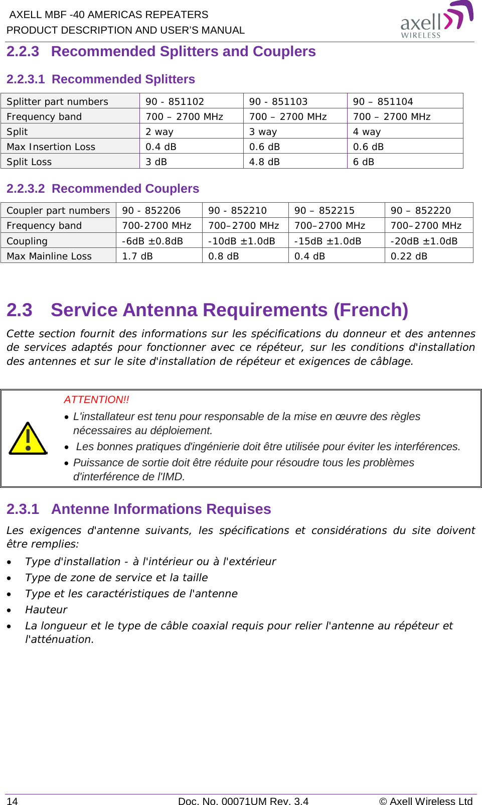  AXELL MBF -40 AMERICAS REPEATERS PRODUCT DESCRIPTION AND USER’S MANUAL 14 Doc. No. 00071UM Rev. 3.4 © Axell Wireless Ltd 2.2.3  Recommended Splitters and Couplers 2.2.3.1  Recommended Splitters  Splitter part numbers 90 - 851102 90 - 851103 90 – 851104 Frequency band 700 – 2700 MHz 700 – 2700 MHz 700 – 2700 MHz Split 2 way 3 way 4 way Max Insertion Loss  0.4 dB  0.6 dB  0.6 dB Split Loss 3 dB 4.8 dB 6 dB 2.2.3.2  Recommended Couplers Coupler part numbers 90 - 852206 90 - 852210 90 – 852215 90 – 852220 Frequency band 700-2700 MHz 700–2700 MHz 700–2700 MHz 700–2700 MHz Coupling  -6dB ±0.8dB  -10dB ±1.0dB  -15dB ±1.0dB  -20dB ±1.0dB Max Mainline Loss 1.7 dB  0.8 dB 0.4 dB 0.22 dB  2.3  Service Antenna Requirements (French) Cette section fournit des informations sur les spécifications du donneur et des antennes de services adaptés pour fonctionner avec ce répéteur, sur les conditions d&apos;installation des antennes et sur le site d&apos;installation de répéteur et exigences de câblage.   ATTENTION!!  • L&apos;installateur est tenu pour responsable de la mise en œuvre des règles nécessaires au déploiement.  •  Les bonnes pratiques d&apos;ingénierie doit être utilisée pour éviter les interférences.  • Puissance de sortie doit être réduite pour résoudre tous les problèmes d&apos;interférence de l&apos;IMD. 2.3.1  Antenne Informations Requises Les exigences d&apos;antenne suivants, les spécifications et considérations du site doivent être remplies: • Type d&apos;installation - à l&apos;intérieur ou à l&apos;extérieur • Type de zone de service et la taille • Type et les caractéristiques de l&apos;antenne • Hauteur • La longueur et le type de câble coaxial requis pour relier l&apos;antenne au répéteur et l&apos;atténuation.   