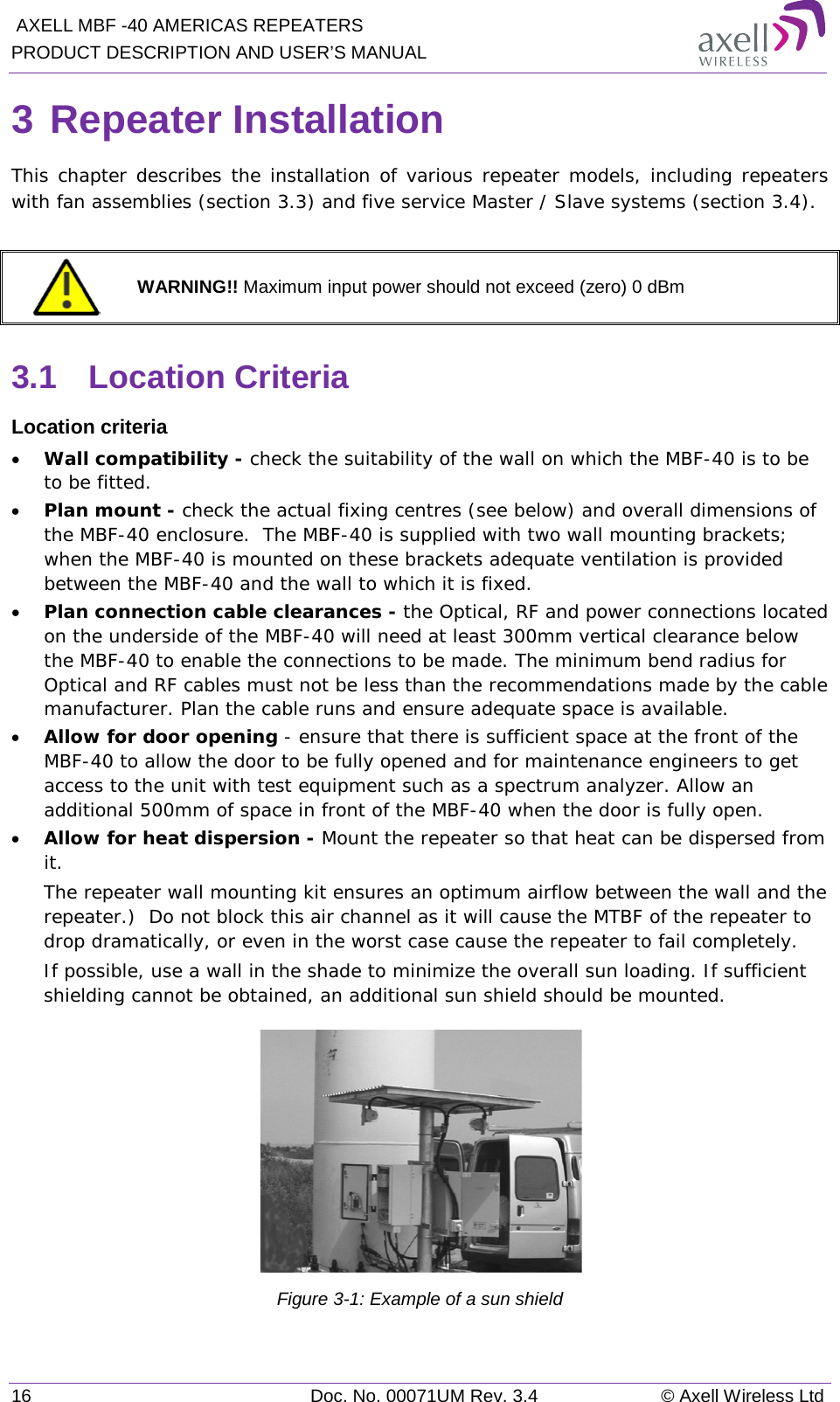  AXELL MBF -40 AMERICAS REPEATERS PRODUCT DESCRIPTION AND USER’S MANUAL 16 Doc. No. 00071UM Rev. 3.4 © Axell Wireless Ltd 3 Repeater Installation This chapter describes the installation of various repeater models, including repeaters with fan assemblies (section  3.3) and five service Master / Slave systems (section  3.4).   WARNING!! Maximum input power should not exceed (zero) 0 dBm 3.1  Location Criteria Location criteria • Wall compatibility - check the suitability of the wall on which the MBF-40 is to be to be fitted.  • Plan mount - check the actual fixing centres (see below) and overall dimensions of the MBF-40 enclosure.  The MBF-40 is supplied with two wall mounting brackets; when the MBF-40 is mounted on these brackets adequate ventilation is provided between the MBF-40 and the wall to which it is fixed. • Plan connection cable clearances - the Optical, RF and power connections located on the underside of the MBF-40 will need at least 300mm vertical clearance below the MBF-40 to enable the connections to be made. The minimum bend radius for Optical and RF cables must not be less than the recommendations made by the cable manufacturer. Plan the cable runs and ensure adequate space is available. • Allow for door opening - ensure that there is sufficient space at the front of the MBF-40 to allow the door to be fully opened and for maintenance engineers to get access to the unit with test equipment such as a spectrum analyzer. Allow an additional 500mm of space in front of the MBF-40 when the door is fully open. • Allow for heat dispersion - Mount the repeater so that heat can be dispersed from it.   The repeater wall mounting kit ensures an optimum airflow between the wall and the repeater.)  Do not block this air channel as it will cause the MTBF of the repeater to drop dramatically, or even in the worst case cause the repeater to fail completely.  If possible, use a wall in the shade to minimize the overall sun loading. If sufficient shielding cannot be obtained, an additional sun shield should be mounted.   Figure  3-1: Example of a sun shield  