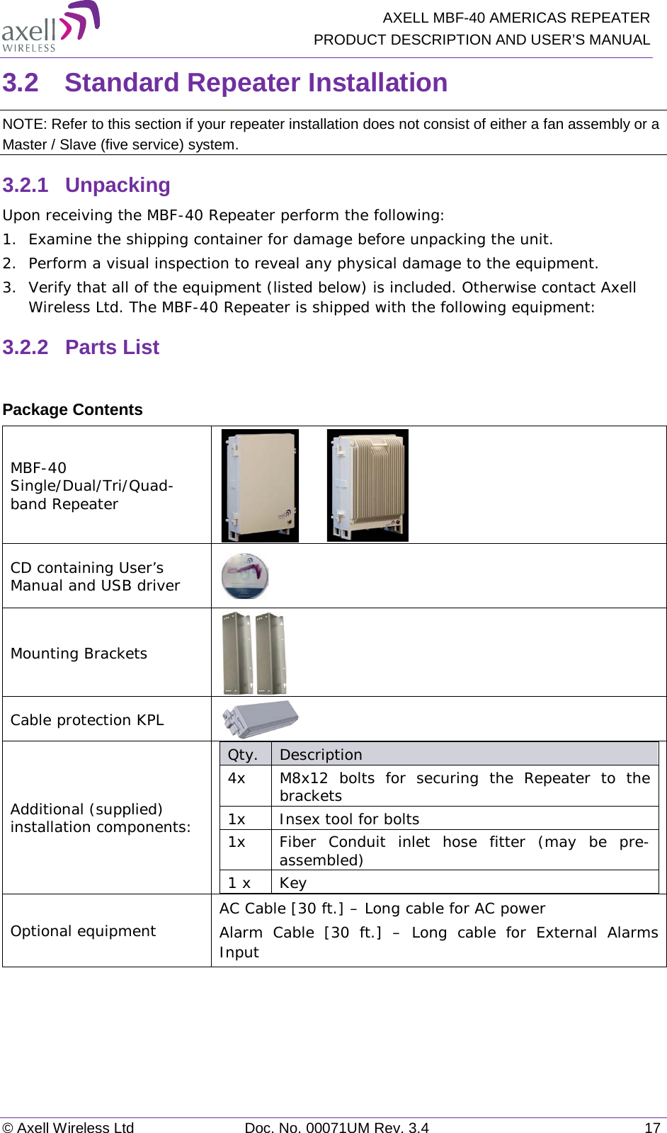   AXELL MBF-40 AMERICAS REPEATER PRODUCT DESCRIPTION AND USER’S MANUAL © Axell Wireless Ltd Doc. No. 00071UM Rev. 3.4 17 3.2  Standard Repeater Installation NOTE: Refer to this section if your repeater installation does not consist of either a fan assembly or a Master / Slave (five service) system. 3.2.1  Unpacking Upon receiving the MBF-40 Repeater perform the following: 1.  Examine the shipping container for damage before unpacking the unit. 2.  Perform a visual inspection to reveal any physical damage to the equipment.  3.  Verify that all of the equipment (listed below) is included. Otherwise contact Axell Wireless Ltd. The MBF-40 Repeater is shipped with the following equipment: 3.2.2  Parts List  Package Contents MBF-40 Single/Dual/Tri/Quad-band Repeater        CD containing User’s Manual and USB driver  Mounting Brackets  Cable protection KPL  Additional (supplied) installation components:  Qty.  Description  4x M8x12 bolts for securing the Repeater to the brackets 1x Insex tool for bolts 1x Fiber Conduit inlet hose fitter (may be pre-assembled) 1 x  Key Optional equipment AC Cable [30 ft.] – Long cable for AC power Alarm Cable [30 ft.] –  Long cable for External Alarms Input     
