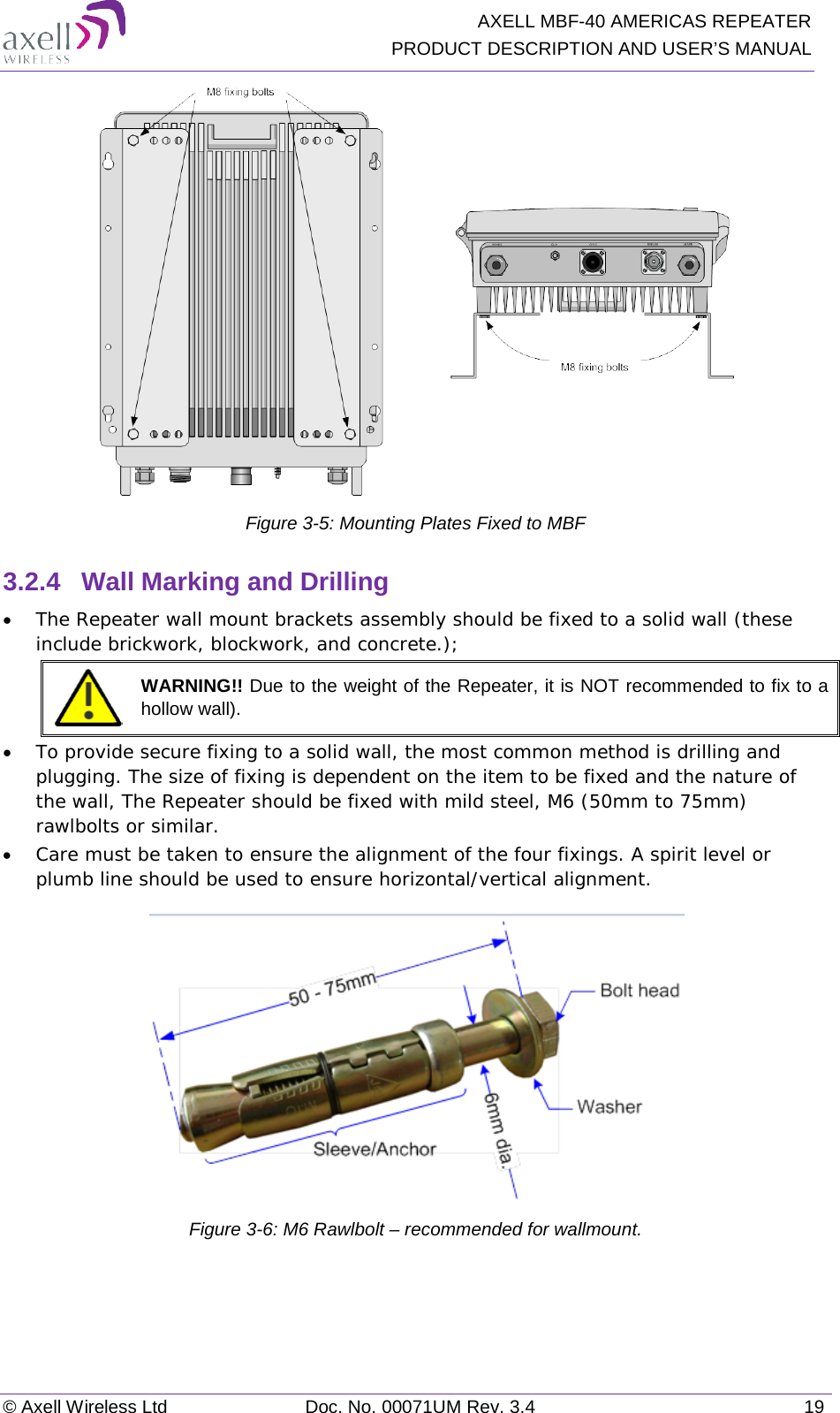   AXELL MBF-40 AMERICAS REPEATER PRODUCT DESCRIPTION AND USER’S MANUAL © Axell Wireless Ltd Doc. No. 00071UM Rev. 3.4 19  Figure  3-5: Mounting Plates Fixed to MBF 3.2.4  Wall Marking and Drilling • The Repeater wall mount brackets assembly should be fixed to a solid wall (these include brickwork, blockwork, and concrete.);   WARNING!! Due to the weight of the Repeater, it is NOT recommended to fix to a hollow wall). • To provide secure fixing to a solid wall, the most common method is drilling and plugging. The size of fixing is dependent on the item to be fixed and the nature of the wall, The Repeater should be fixed with mild steel, M6 (50mm to 75mm) rawlbolts or similar. • Care must be taken to ensure the alignment of the four fixings. A spirit level or plumb line should be used to ensure horizontal/vertical alignment.  Figure  3-6: M6 Rawlbolt – recommended for wallmount.   