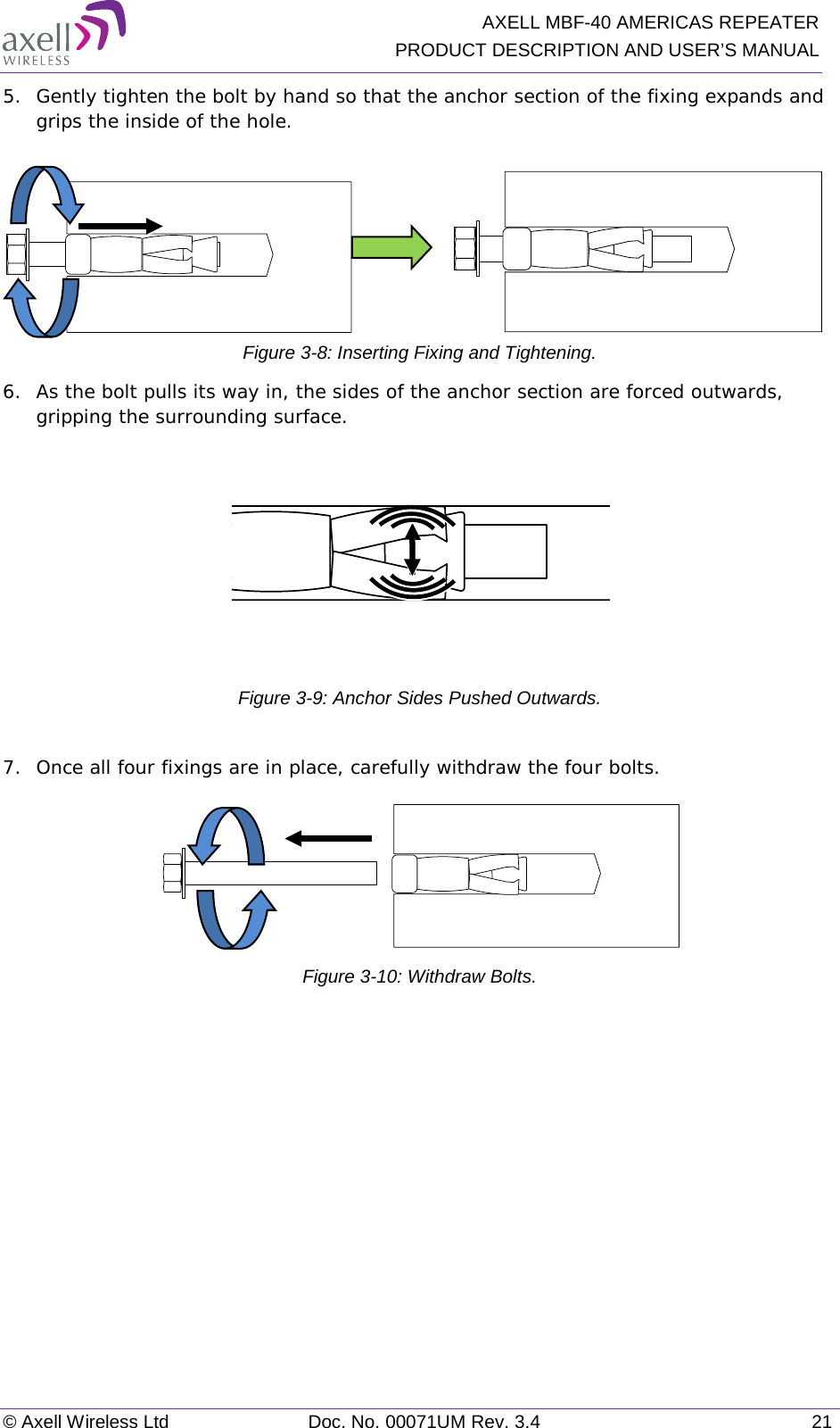   AXELL MBF-40 AMERICAS REPEATER PRODUCT DESCRIPTION AND USER’S MANUAL © Axell Wireless Ltd Doc. No. 00071UM Rev. 3.4 21 5.  Gently tighten the bolt by hand so that the anchor section of the fixing expands and grips the inside of the hole.                   Figure  3-8: Inserting Fixing and Tightening. 6.  As the bolt pulls its way in, the sides of the anchor section are forced outwards, gripping the surrounding surface.  Figure  3-9: Anchor Sides Pushed Outwards.  7.  Once all four fixings are in place, carefully withdraw the four bolts.   Figure  3-10: Withdraw Bolts.   