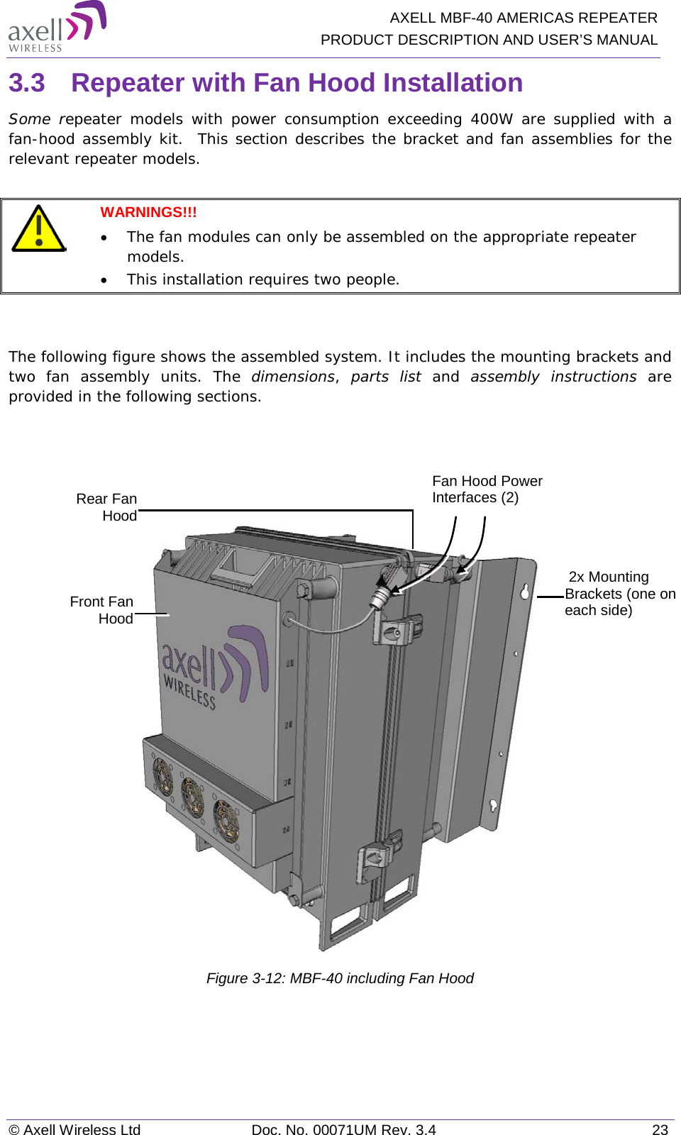   AXELL MBF-40 AMERICAS REPEATER PRODUCT DESCRIPTION AND USER’S MANUAL © Axell Wireless Ltd Doc. No. 00071UM Rev. 3.4 23 3.3  Repeater with Fan Hood Installation Some repeater  models with power consumption exceeding 400W are supplied with a fan-hood assembly kit.  This section describes the bracket and fan assemblies for the relevant repeater models.   WARNINGS!!!  • The fan modules can only be assembled on the appropriate repeater models. • This installation requires two people.   The following figure shows the assembled system. It includes the mounting brackets and two fan assembly units. The dimensions,  parts list and  assembly instructions are provided in the following sections.       Figure  3-12: MBF-40 including Fan Hood   2x Mounting Brackets (one on each side) Rear Fan Hood Front Fan Hood Fan Hood Power Interfaces (2) 