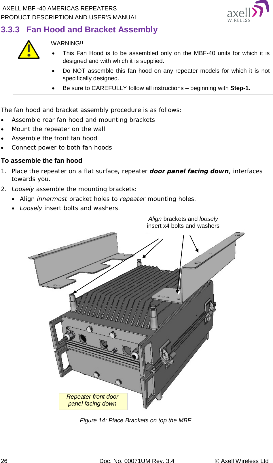  AXELL MBF -40 AMERICAS REPEATERS PRODUCT DESCRIPTION AND USER’S MANUAL 26 Doc. No. 00071UM Rev. 3.4 © Axell Wireless Ltd 3.3.3  Fan Hood and Bracket Assembly  WARNING!!  • This Fan Hood is to be assembled only on the MBF-40 units for which it is designed and with which it is supplied. • Do NOT assemble this fan hood on any repeater models for which it is not specifically designed. • Be sure to CAREFULLY follow all instructions – beginning with Step-1.  The fan hood and bracket assembly procedure is as follows: • Assemble rear fan hood and mounting brackets • Mount the repeater on the wall • Assemble the front fan hood • Connect power to both fan hoods  To assemble the fan hood 1.  Place the repeater on a flat surface, repeater door panel facing down, interfaces towards you.  2.  Loosely assemble the mounting brackets: • Align innermost bracket holes to repeater mounting holes. • Loosely insert bolts and washers.   Figure 14: Place Brackets on top the MBF    Repeater front door panel facing down Align brackets and loosely insert x4 bolts and washers 