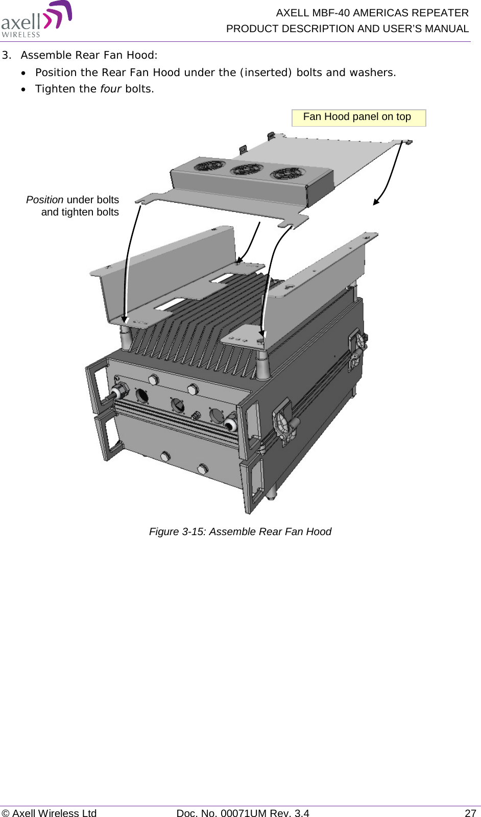   AXELL MBF-40 AMERICAS REPEATER PRODUCT DESCRIPTION AND USER’S MANUAL © Axell Wireless Ltd Doc. No. 00071UM Rev. 3.4 27 3.  Assemble Rear Fan Hood: • Position the Rear Fan Hood under the (inserted) bolts and washers. • Tighten the four bolts.   Figure  3-15: Assemble Rear Fan Hood   Position under bolts  and tighten bolts Fan Hood panel on top 