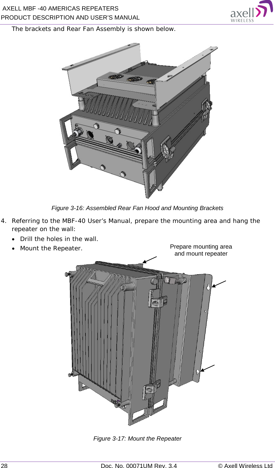  AXELL MBF -40 AMERICAS REPEATERS PRODUCT DESCRIPTION AND USER’S MANUAL 28 Doc. No. 00071UM Rev. 3.4 © Axell Wireless Ltd The brackets and Rear Fan Assembly is shown below.  Figure  3-16: Assembled Rear Fan Hood and Mounting Brackets 4.  Referring to the MBF-40 User’s Manual, prepare the mounting area and hang the repeater on the wall:  • Drill the holes in the wall. • Mount the Repeater.  Figure  3-17: Mount the Repeater Prepare mounting area  and mount repeater 