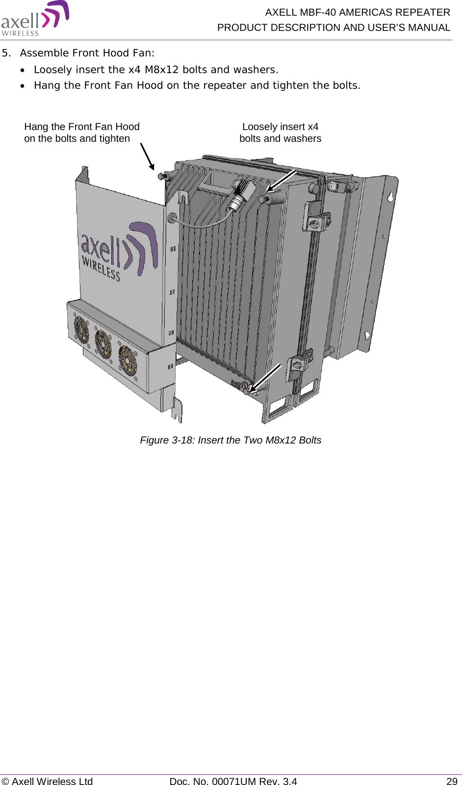   AXELL MBF-40 AMERICAS REPEATER PRODUCT DESCRIPTION AND USER’S MANUAL © Axell Wireless Ltd Doc. No. 00071UM Rev. 3.4 29 5.  Assemble Front Hood Fan: • Loosely insert the x4 M8x12 bolts and washers.  • Hang the Front Fan Hood on the repeater and tighten the bolts.    Figure  3-18: Insert the Two M8x12 Bolts   Loosely insert x4 bolts and washers Hang the Front Fan Hood on the bolts and tighten 
