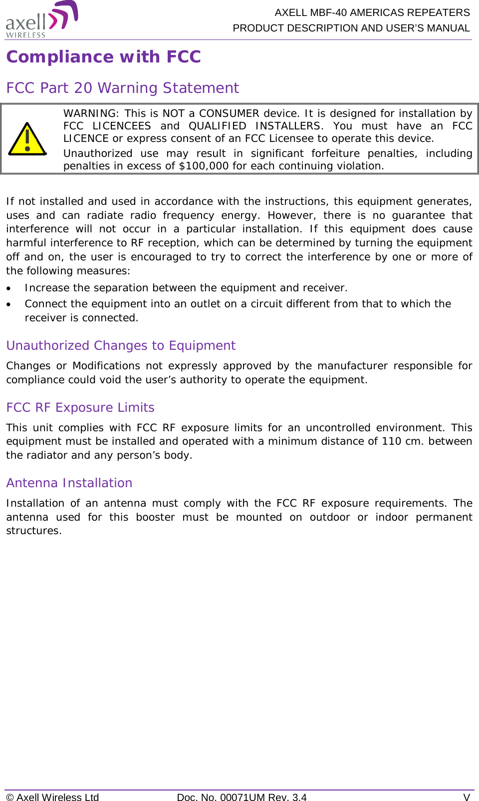  AXELL MBF-40 AMERICAS REPEATERS PRODUCT DESCRIPTION AND USER’S MANUAL © Axell Wireless Ltd Doc. No. 00071UM Rev. 3.4  V Compliance with FCC FCC Part 20 Warning Statement   WARNING: This is NOT a CONSUMER device. It is designed for installation by FCC LICENCEES and QUALIFIED INSTALLERS. You must have an FCC LICENCE or express consent of an FCC Licensee to operate this device.  Unauthorized use may result in significant forfeiture penalties, including penalties in excess of $100,000 for each continuing violation.  If not installed and used in accordance with the instructions, this equipment generates, uses and can radiate radio frequency energy. However, there is no guarantee that interference will not occur in a particular installation. If this equipment does cause harmful interference to RF reception, which can be determined by turning the equipment off and on, the user is encouraged to try to correct the interference by one or more of the following measures: • Increase the separation between the equipment and receiver. • Connect the equipment into an outlet on a circuit different from that to which the receiver is connected. Unauthorized Changes to Equipment Changes or Modifications not expressly approved by the manufacturer responsible for compliance could void the user’s authority to operate the equipment. FCC RF Exposure Limits This unit complies with FCC RF exposure limits for an uncontrolled environment. This equipment must be installed and operated with a minimum distance of 110 cm. between the radiator and any person’s body.   Antenna Installation Installation of an antenna must comply with the FCC RF exposure requirements. The antenna used for this booster must be mounted on outdoor or indoor permanent structures.        
