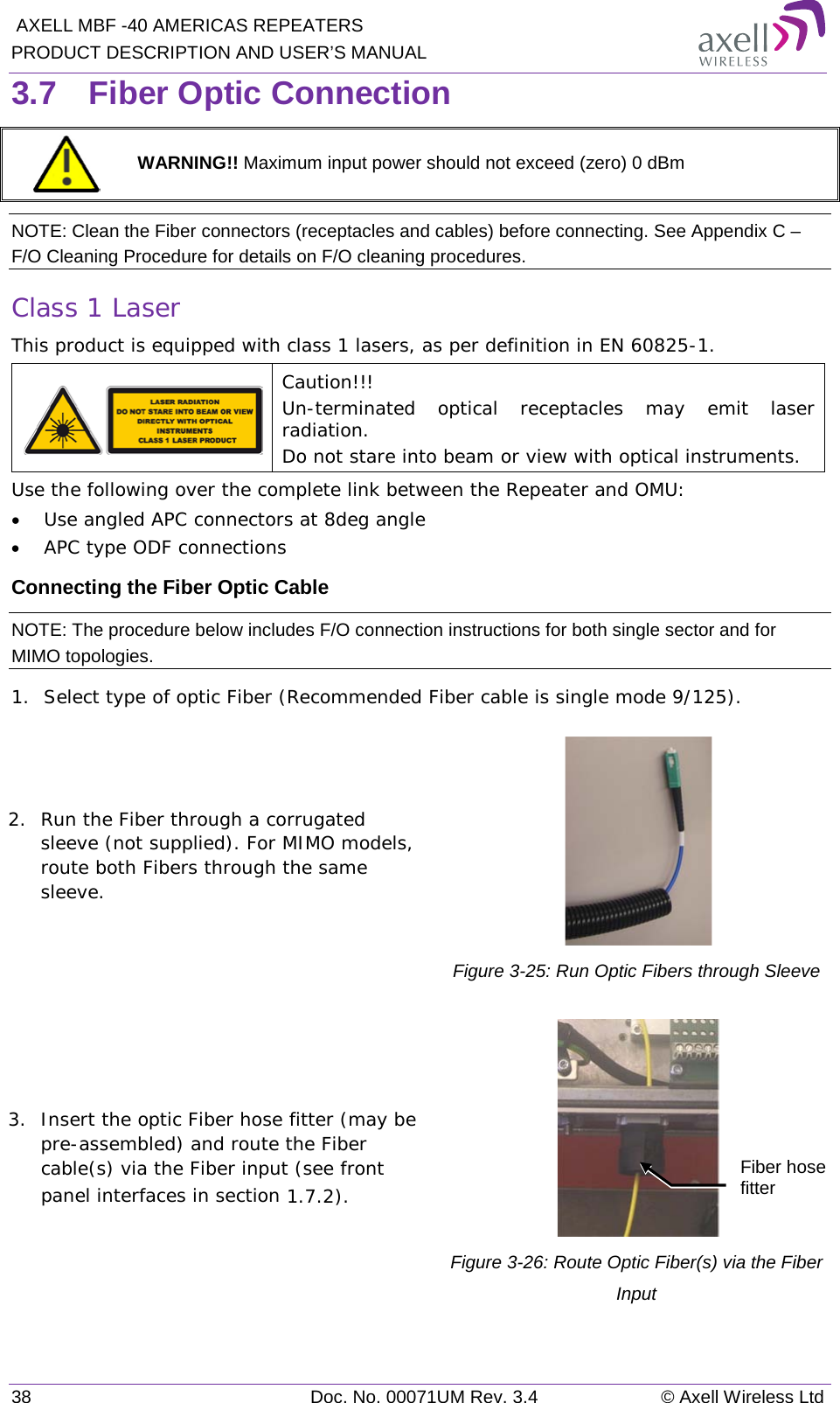  AXELL MBF -40 AMERICAS REPEATERS PRODUCT DESCRIPTION AND USER’S MANUAL 38 Doc. No. 00071UM Rev. 3.4 © Axell Wireless Ltd 3.7  Fiber Optic Connection  WARNING!! Maximum input power should not exceed (zero) 0 dBm NOTE: Clean the Fiber connectors (receptacles and cables) before connecting. See Appendix C – F/O Cleaning Procedure for details on F/O cleaning procedures. Class 1 Laser This product is equipped with class 1 lasers, as per definition in EN 60825-1.   Caution!!! Un-terminated optical receptacles may emit laser radiation.  Do not stare into beam or view with optical instruments. Use the following over the complete link between the Repeater and OMU: • Use angled APC connectors at 8deg angle • APC type ODF connections Connecting the Fiber Optic Cable NOTE: The procedure below includes F/O connection instructions for both single sector and for MIMO topologies. 1.  Select type of optic Fiber (Recommended Fiber cable is single mode 9/125). 2.  Run the Fiber through a corrugated sleeve (not supplied). For MIMO models, route both Fibers through the same sleeve.  Figure  3-25: Run Optic Fibers through Sleeve 3.  Insert the optic Fiber hose fitter (may be pre-assembled) and route the Fiber cable(s) via the Fiber input (see front panel interfaces in section  1.7.2).  Figure  3-26: Route Optic Fiber(s) via the Fiber Input Fiber hose fitter 