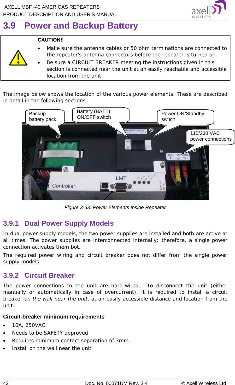  AXELL MBF -40 AMERICAS REPEATERS PRODUCT DESCRIPTION AND USER’S MANUAL 42 Doc. No. 00071UM Rev. 3.4 © Axell Wireless Ltd 3.9  Power and Backup Battery  CAUTION!!  • Make sure the antenna cables or 50 ohm terminations are connected to the repeater’s antenna connectors before the repeater is turned on.  • Be sure a CIRCUIT BREAKER meeting the instructions given in this section is connected near the unit at an easily reachable and accessible location from the unit.  The image below shows the location of the various power elements. These are described in detail in the following sections.   Figure  3-33: Power Elements Inside Repeater 3.9.1  Dual Power Supply Models In dual power supply models, the two power supplies are installed and both are active at all times. The power supplies are interconnected internally; therefore, a single power connection activates them bot.   The required power wiring and circuit breaker does not differ from the single power supply models. 3.9.2  Circuit Breaker The power connections to the unit are hard-wired.  To disconnect the unit (either manually or automatically in case of overcurrent), it is required to install a circuit breaker on the wall near the unit, at an easily accessible distance and location from the unit. Circuit-breaker minimum requirements • 10A, 250VAC • Needs to be SAFETY approved • Requires minimum contact separation of 3mm. • Install on the wall near the unit     115/230 VAC power connections Power ON/Standby switch Backup battery pack  Battery (BATT) ON/OFF switch 