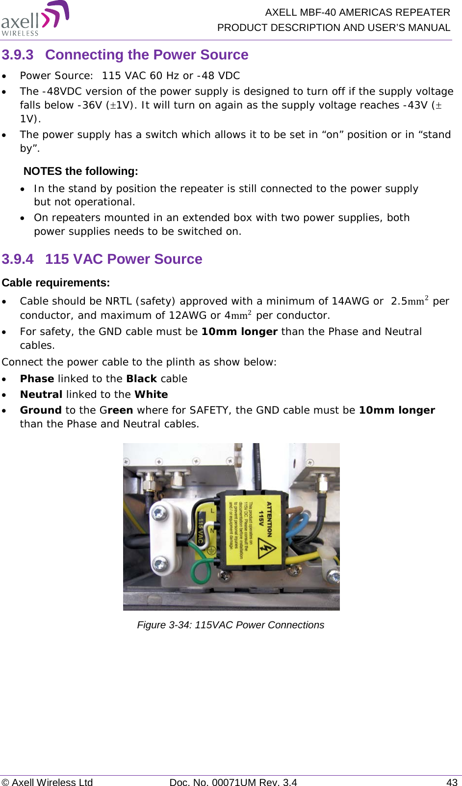   AXELL MBF-40 AMERICAS REPEATER PRODUCT DESCRIPTION AND USER’S MANUAL © Axell Wireless Ltd Doc. No. 00071UM Rev. 3.4 43 3.9.3  Connecting the Power Source • Power Source:  115 VAC 60 Hz or -48 VDC  • The -48VDC version of the power supply is designed to turn off if the supply voltage falls below -36V (±1V). It will turn on again as the supply voltage reaches -43V (± 1V).  • The power supply has a switch which allows it to be set in “on” position or in “stand by”. NOTES the following:  • In the stand by position the repeater is still connected to the power supply but not operational. • On repeaters mounted in an extended box with two power supplies, both power supplies needs to be switched on. 3.9.4  115 VAC Power Source Cable requirements:  • Cable should be NRTL (safety) approved with a minimum of 14AWG or  2.5mm2 per conductor, and maximum of 12AWG or 4mm2 per conductor. • For safety, the GND cable must be 10mm longer than the Phase and Neutral cables. Connect the power cable to the plinth as show below: • Phase linked to the Black cable • Neutral linked to the White • Ground to the Green where for SAFETY, the GND cable must be 10mm longer than the Phase and Neutral cables.  Figure  3-34: 115VAC Power Connections    
