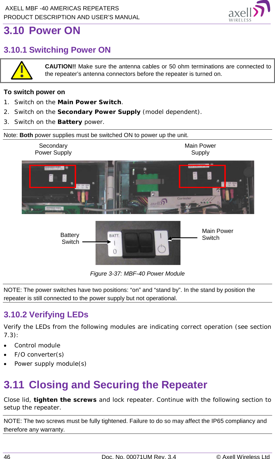  AXELL MBF -40 AMERICAS REPEATERS PRODUCT DESCRIPTION AND USER’S MANUAL 46 Doc. No. 00071UM Rev. 3.4 © Axell Wireless Ltd 3.10 Power ON 3.10.1 Switching Power ON  CAUTION!! Make sure the antenna cables or 50 ohm terminations are connected to the repeater’s antenna connectors before the repeater is turned on. To switch power on 1.  Switch on the Main Power Switch. 2.  Switch on the Secondary Power Supply (model dependent). 3.  Switch on the Battery power. Note: Both power supplies must be switched ON to power up the unit.      Figure  3-37: MBF-40 Power Module NOTE: The power switches have two positions: “on” and “stand by”. In the stand by position the repeater is still connected to the power supply but not operational. 3.10.2 Verifying LEDs Verify the LEDs from the following modules are indicating correct operation (see section  7.3): • Control module • F/O converter(s) • Power supply module(s) 3.11 Closing and Securing the Repeater Close lid, tighten the screws and lock repeater. Continue with the following section to setup the repeater. NOTE: The two screws must be fully tightened. Failure to do so may affect the IP65 compliancy and therefore any warranty. Main Power Switch Battery Switch Secondary Power Supply  Main Power Supply  