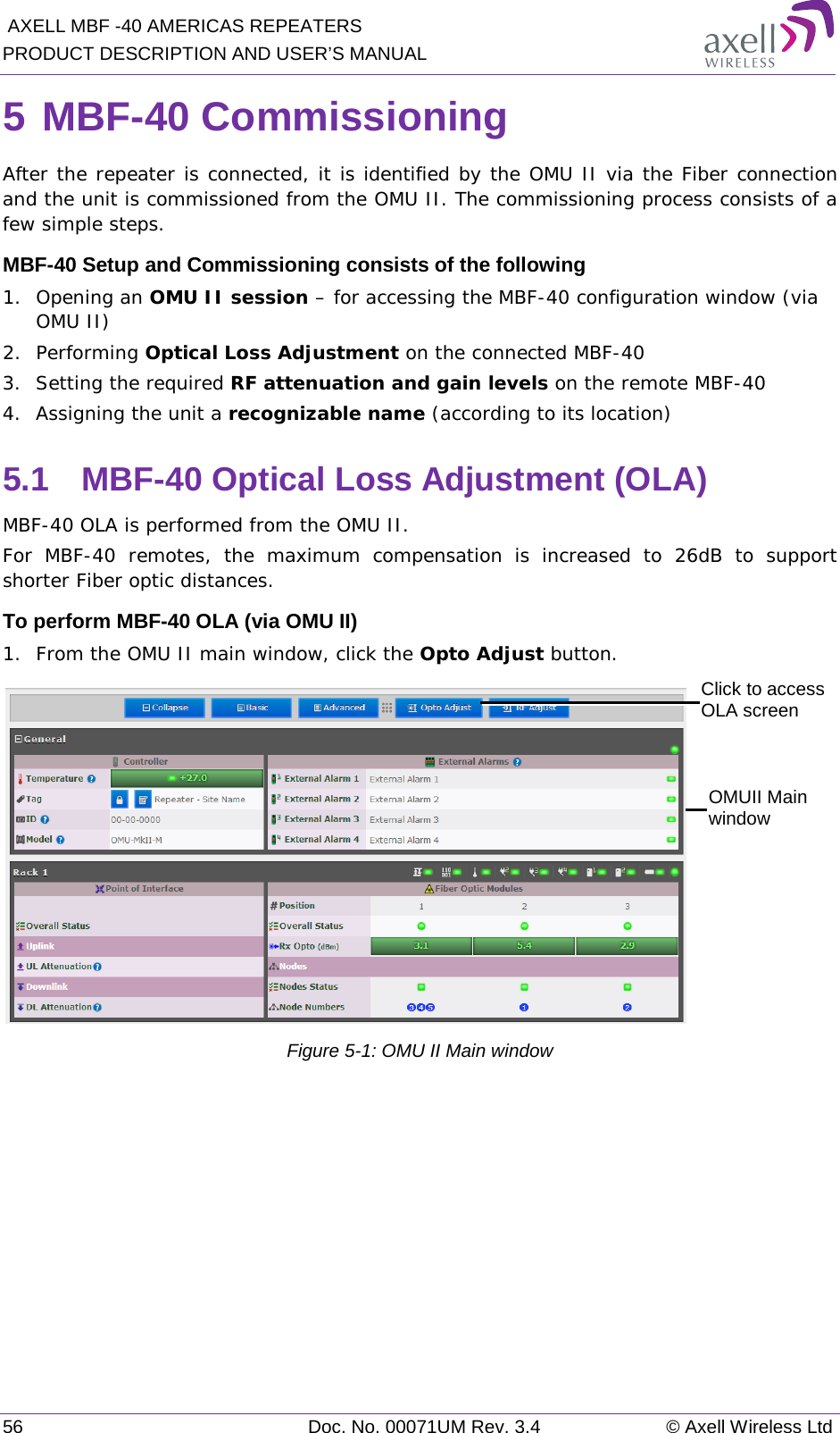  AXELL MBF -40 AMERICAS REPEATERS PRODUCT DESCRIPTION AND USER’S MANUAL 56 Doc. No. 00071UM Rev. 3.4 © Axell Wireless Ltd 5 MBF-40 Commissioning After the repeater is connected, it is identified by the OMU II via the Fiber connection and the unit is commissioned from the OMU II. The commissioning process consists of a few simple steps. MBF-40 Setup and Commissioning consists of the following 1.  Opening an OMU II session – for accessing the MBF-40 configuration window (via OMU II) 2.  Performing Optical Loss Adjustment on the connected MBF-40 3.  Setting the required RF attenuation and gain levels on the remote MBF-40 4.  Assigning the unit a recognizable name (according to its location) 5.1  MBF-40 Optical Loss Adjustment (OLA) MBF-40 OLA is performed from the OMU II. For MBF-40 remotes, the maximum compensation is increased to 26dB to support shorter Fiber optic distances. To perform MBF-40 OLA (via OMU II) 1.  From the OMU II main window, click the Opto Adjust button.  Figure  5-1: OMU II Main window   Click to access OLA screen OMUII Main window 