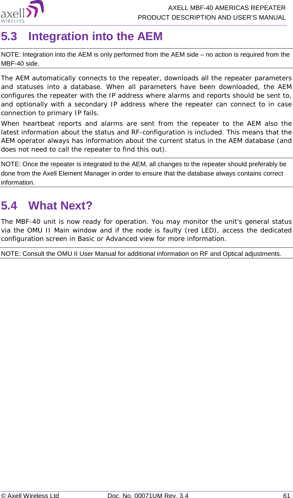   AXELL MBF-40 AMERICAS REPEATER PRODUCT DESCRIPTION AND USER’S MANUAL © Axell Wireless Ltd Doc. No. 00071UM Rev. 3.4 61 5.3  Integration into the AEM NOTE: Integration into the AEM is only performed from the AEM side – no action is required from the MBF-40 side. The AEM automatically connects to the repeater, downloads all the repeater parameters and statuses into a database. When all parameters have been downloaded, the AEM configures the repeater with the IP address where alarms and reports should be sent to, and optionally with a secondary IP address where the repeater can connect to in case connection to primary IP fails. When heartbeat reports and alarms are sent from the repeater to the AEM also the latest information about the status and RF-configuration is included. This means that the AEM operator always has information about the current status in the AEM database (and does not need to call the repeater to find this out). NOTE: Once the repeater is integrated to the AEM, all changes to the repeater should preferably be done from the Axell Element Manager in order to ensure that the database always contains correct information. 5.4  What Next? The MBF-40 unit is now ready for operation. You may monitor the unit&apos;s general status via the OMU II Main window and if the node is faulty (red LED), access the dedicated configuration screen in Basic or Advanced view for more information. NOTE: Consult the OMU II User Manual for additional information on RF and Optical adjustments. 