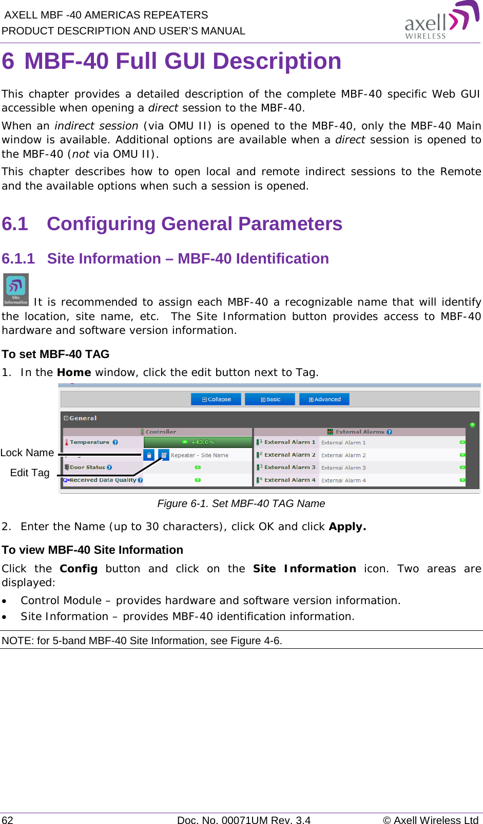  AXELL MBF -40 AMERICAS REPEATERS PRODUCT DESCRIPTION AND USER’S MANUAL 62 Doc. No. 00071UM Rev. 3.4 © Axell Wireless Ltd 6 MBF-40 Full GUI Description  This chapter provides a detailed description of the complete MBF-40 specific Web GUI accessible when opening a direct session to the MBF-40.  When an indirect session (via OMU II) is opened to the MBF-40, only the MBF-40 Main window is available. Additional options are available when a direct session is opened to the MBF-40 (not via OMU II).  This chapter describes how to open local and remote indirect sessions to the Remote and the available options when such a session is opened. 6.1  Configuring General Parameters 6.1.1  Site Information – MBF-40 Identification  It is recommended to assign each MBF-40 a recognizable name that will identify the location, site name, etc.  The Site Information button provides access to MBF-40 hardware and software version information. To set MBF-40 TAG 1.  In the Home window, click the edit button next to Tag.  Figure  6-1. Set MBF-40 TAG Name 2.  Enter the Name (up to 30 characters), click OK and click Apply. To view MBF-40 Site Information Click the Config button and click on the Site Information  icon. Two areas are displayed: • Control Module – provides hardware and software version information. • Site Information – provides MBF-40 identification information.  NOTE: for 5-band MBF-40 Site Information, see Figure  4-6.  Edit Tag Lock Name 