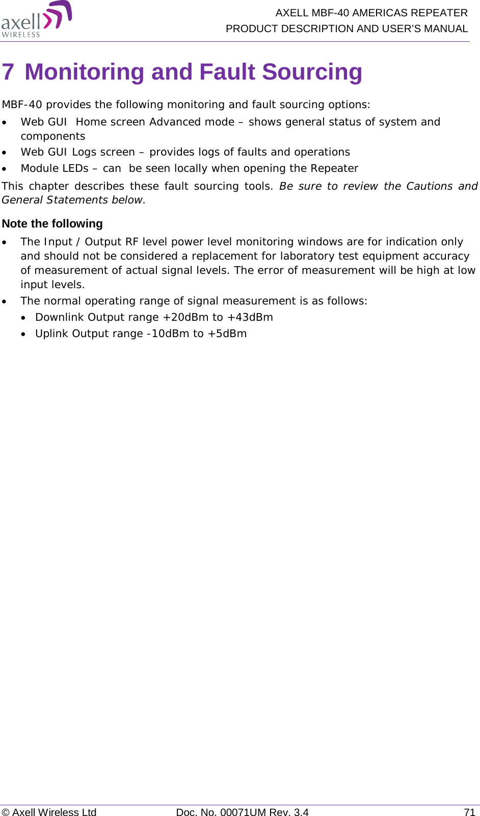   AXELL MBF-40 AMERICAS REPEATER PRODUCT DESCRIPTION AND USER’S MANUAL © Axell Wireless Ltd Doc. No. 00071UM Rev. 3.4 71 7 Monitoring and Fault Sourcing MBF-40 provides the following monitoring and fault sourcing options: • Web GUI  Home screen Advanced mode – shows general status of system and components  • Web GUI Logs screen – provides logs of faults and operations • Module LEDs – can  be seen locally when opening the Repeater This chapter describes these fault sourcing tools. Be sure to review the Cautions and General Statements below. Note the following • The Input / Output RF level power level monitoring windows are for indication only and should not be considered a replacement for laboratory test equipment accuracy of measurement of actual signal levels. The error of measurement will be high at low input levels. • The normal operating range of signal measurement is as follows: • Downlink Output range +20dBm to +43dBm • Uplink Output range -10dBm to +5dBm   