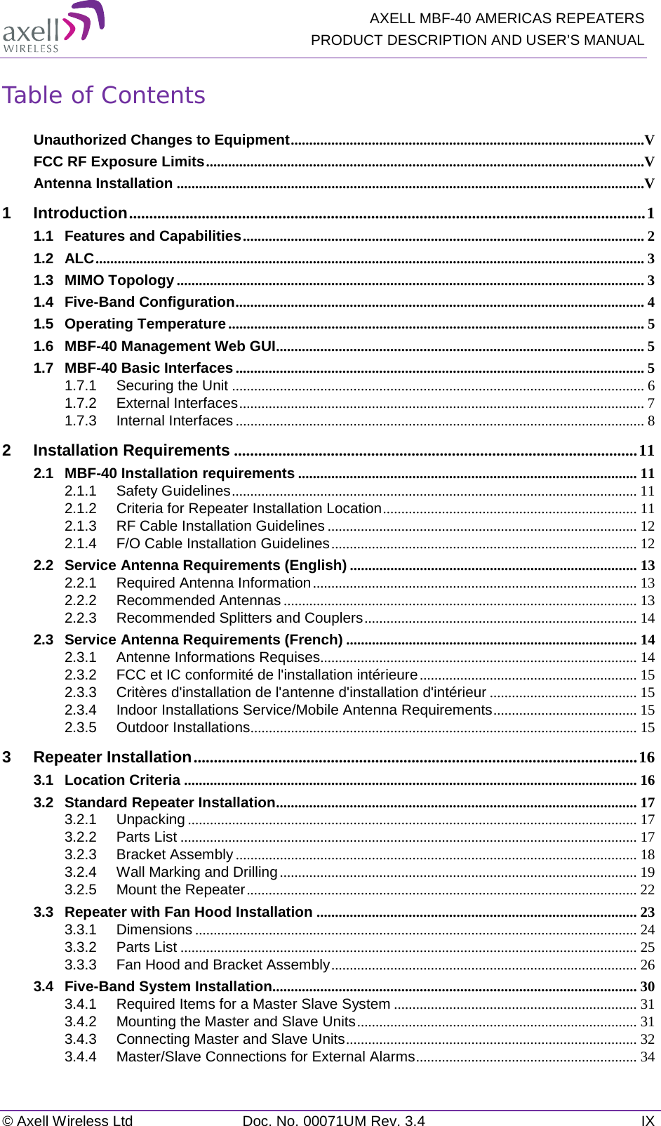  AXELL MBF-40 AMERICAS REPEATERS PRODUCT DESCRIPTION AND USER’S MANUAL © Axell Wireless Ltd Doc. No. 00071UM Rev. 3.4 IX Table of Contents Unauthorized Changes to Equipment ................................................................................................V FCC RF Exposure Limits .......................................................................................................................V Antenna Installation ...............................................................................................................................V 1 Introduction ................................................................................................................................ 1 1.1 Features and Capabilities ............................................................................................................. 2 1.2 ALC ..................................................................................................................................................... 3 1.3 MIMO Topology ............................................................................................................................... 3 1.4 Five-Band Configuration ............................................................................................................... 4 1.5 Operating Temperature ................................................................................................................. 5 1.6 MBF-40 Management Web GUI .................................................................................................... 5 1.7 MBF-40 Basic Interfaces ............................................................................................................... 5 1.7.1 Securing the Unit ................................................................................................................ 6 1.7.2 External Interfaces .............................................................................................................. 7 1.7.3 Internal Interfaces ............................................................................................................... 8 2 Installation Requirements .................................................................................................... 11 2.1 MBF-40 Installation requirements ............................................................................................ 11 2.1.1 Safety Guidelines .............................................................................................................. 11 2.1.2 Criteria for Repeater Installation Location ..................................................................... 11 2.1.3 RF Cable Installation Guidelines .................................................................................... 12 2.1.4 F/O Cable Installation Guidelines ................................................................................... 12 2.2 Service Antenna Requirements (English) .............................................................................. 13 2.2.1 Required Antenna Information ........................................................................................ 13 2.2.2 Recommended Antennas ................................................................................................ 13 2.2.3 Recommended Splitters and Couplers .......................................................................... 14 2.3 Service Antenna Requirements (French) ............................................................................... 14 2.3.1 Antenne Informations Requises...................................................................................... 14 2.3.2 FCC et IC conformité de l&apos;installation intérieure ........................................................... 15 2.3.3 Critères d&apos;installation de l&apos;antenne d&apos;installation d&apos;intérieur ........................................ 15 2.3.4 Indoor Installations Service/Mobile Antenna Requirements ....................................... 15 2.3.5 Outdoor Installations......................................................................................................... 15 3 Repeater Installation .............................................................................................................. 16 3.1 Location Criteria ........................................................................................................................... 16 3.2 Standard Repeater Installation .................................................................................................. 17 3.2.1 Unpacking .......................................................................................................................... 17 3.2.2 Parts List ............................................................................................................................ 17 3.2.3 Bracket Assembly ............................................................................................................. 18 3.2.4 Wall Marking and Drilling ................................................................................................. 19 3.2.5 Mount the Repeater .......................................................................................................... 22 3.3 Repeater with Fan Hood Installation ....................................................................................... 23 3.3.1 Dimensions ........................................................................................................................ 24 3.3.2 Parts List ............................................................................................................................ 25 3.3.3 Fan Hood and Bracket Assembly ................................................................................... 26 3.4 Five-Band System Installation................................................................................................... 30 3.4.1 Required Items for a Master Slave System .................................................................. 31 3.4.2 Mounting the Master and Slave Units ............................................................................ 31 3.4.3 Connecting Master and Slave Units ............................................................................... 32 3.4.4 Master/Slave Connections for External Alarms ............................................................ 34 