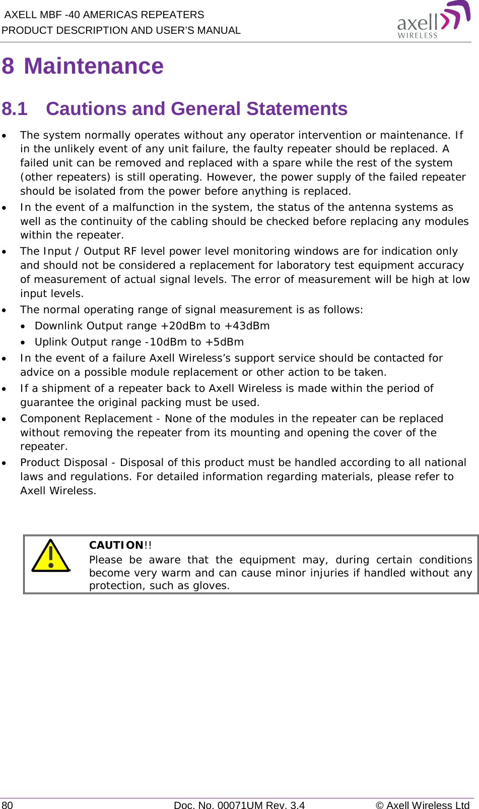  AXELL MBF -40 AMERICAS REPEATERS PRODUCT DESCRIPTION AND USER’S MANUAL 80 Doc. No. 00071UM Rev. 3.4 © Axell Wireless Ltd 8 Maintenance 8.1  Cautions and General Statements • The system normally operates without any operator intervention or maintenance. If in the unlikely event of any unit failure, the faulty repeater should be replaced. A failed unit can be removed and replaced with a spare while the rest of the system (other repeaters) is still operating. However, the power supply of the failed repeater should be isolated from the power before anything is replaced. • In the event of a malfunction in the system, the status of the antenna systems as well as the continuity of the cabling should be checked before replacing any modules within the repeater. • The Input / Output RF level power level monitoring windows are for indication only and should not be considered a replacement for laboratory test equipment accuracy of measurement of actual signal levels. The error of measurement will be high at low input levels. • The normal operating range of signal measurement is as follows: • Downlink Output range +20dBm to +43dBm • Uplink Output range -10dBm to +5dBm • In the event of a failure Axell Wireless’s support service should be contacted for advice on a possible module replacement or other action to be taken. • If a shipment of a repeater back to Axell Wireless is made within the period of guarantee the original packing must be used. • Component Replacement - None of the modules in the repeater can be replaced without removing the repeater from its mounting and opening the cover of the repeater.  • Product Disposal - Disposal of this product must be handled according to all national laws and regulations. For detailed information regarding materials, please refer to Axell Wireless.    CAUTION!!  Please be aware that the equipment may, during certain conditions become very warm and can cause minor injuries if handled without any protection, such as gloves.    