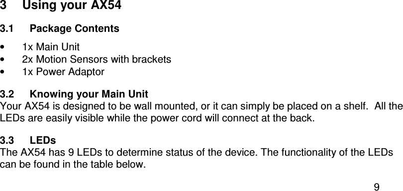  9  3  Using your AX54 3.1  Package Contents •  1x Main Unit •  2x Motion Sensors with brackets •  1x Power Adaptor 3.2  Knowing your Main Unit Your AX54 is designed to be wall mounted, or it can simply be placed on a shelf.  All the LEDs are easily visible while the power cord will connect at the back. 3.3  LEDs The AX54 has 9 LEDs to determine status of the device. The functionality of the LEDs can be found in the table below. 