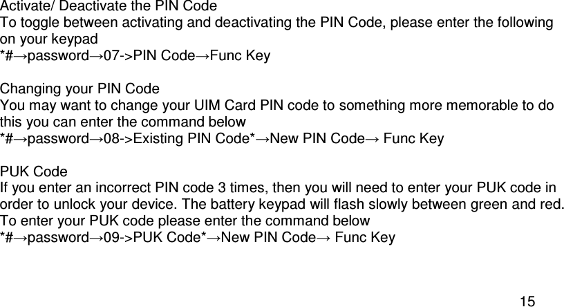  15  Activate/ Deactivate the PIN Code To toggle between activating and deactivating the PIN Code, please enter the following on your keypad *#→password→07-&gt;PIN Code→Func Key  Changing your PIN Code You may want to change your UIM Card PIN code to something more memorable to do this you can enter the command below *#→password→08-&gt;Existing PIN Code*→New PIN Code→ Func Key  PUK Code If you enter an incorrect PIN code 3 times, then you will need to enter your PUK code in order to unlock your device. The battery keypad will flash slowly between green and red.  To enter your PUK code please enter the command below *#→password→09-&gt;PUK Code*→New PIN Code→ Func Key   