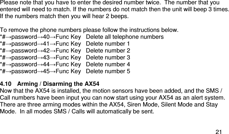  21 Please note that you have to enter the desired number twice.  The number that you entered will need to match. If the numbers do not match then the unit will beep 3 times.  If the numbers match then you will hear 2 beeps.  To remove the phone numbers please follow the instructions below. *#→password→40→Func Key   Delete all telephone numbers *#→password→41→Func Key   Delete number 1 *#→password→42→Func Key   Delete number 2 *#→password→43→Func Key   Delete number 3 *#→password→44→Func Key   Delete number 4 *#→password→45→Func Key   Delete number 5 4.10  Arming / Disarming the AX54 Now that the AX54 is installed, the motion sensors have been added, and the SMS / Call numbers have been input you can now start using your AX54 as an alert system. There are three arming modes within the AX54, Siren Mode, Silent Mode and Stay Mode.  In all modes SMS / Calls will automatically be sent.  