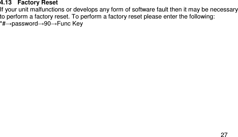  27 4.13  Factory Reset If your unit malfunctions or develops any form of software fault then it may be necessary to perform a factory reset. To perform a factory reset please enter the following: *#→password→90→Func Key  