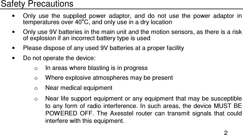  2 Safety Precautions •  Only  use  the  supplied  power  adaptor,  and  do  not  use  the  power  adaptor  in temperatures over 40oC, and only use in a dry location •  Only use 9V batteries in the main unit and the motion sensors, as there is a risk of explosion if an incorrect battery type is used •  Please dispose of any used 9V batteries at a proper facility •  Do not operate the device:  o  In areas where blasting is in progress o  Where explosive atmospheres may be present o  Near medical equipment o  Near life support equipment or any equipment that may be susceptible to any form of radio interference. In such areas, the  device MUST BE POWERED  OFF.  The  Axesstel  router  can  transmit  signals  that  could interfere with this equipment. 