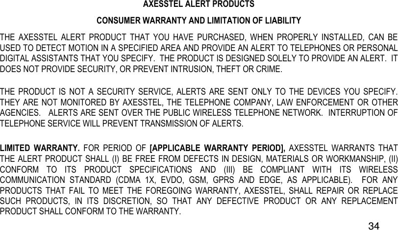  34 AXESSTEL ALERT PRODUCTS CONSUMER WARRANTY AND LIMITATION OF LIABILITY THE  AXESSTEL  ALERT  PRODUCT  THAT  YOU  HAVE  PURCHASED,  WHEN  PROPERLY  INSTALLED,  CAN  BE USED TO DETECT MOTION IN A SPECIFIED AREA AND PROVIDE AN ALERT TO TELEPHONES OR PERSONAL DIGITAL ASSISTANTS THAT YOU SPECIFY.  THE PRODUCT IS DESIGNED SOLELY TO PROVIDE AN ALERT.  IT DOES NOT PROVIDE SECURITY, OR PREVENT INTRUSION, THEFT OR CRIME.   THE  PRODUCT IS  NOT  A  SECURITY  SERVICE,  ALERTS  ARE SENT  ONLY  TO  THE DEVICES  YOU  SPECIFY.  THEY ARE NOT MONITORED BY  AXESSTEL, THE TELEPHONE COMPANY, LAW  ENFORCEMENT OR OTHER AGENCIES.   ALERTS ARE SENT OVER THE PUBLIC WIRELESS TELEPHONE NETWORK.  INTERRUPTION OF TELEPHONE SERVICE WILL PREVENT TRANSMISSION OF ALERTS.     LIMITED  WARRANTY.  FOR  PERIOD  OF  [APPLICABLE  WARRANTY  PERIOD],  AXESSTEL  WARRANTS  THAT THE ALERT PRODUCT SHALL (I) BE  FREE FROM DEFECTS IN DESIGN, MATERIALS OR WORKMANSHIP, (II) CONFORM  TO  ITS  PRODUCT  SPECIFICATIONS  AND  (III)  BE  COMPLIANT  WITH  ITS  WIRELESS COMMUNICATION  STANDARD  (CDMA  1X,  EVDO,  GSM,  GPRS  AND  EDGE,  AS  APPLICABLE).    FOR  ANY PRODUCTS  THAT  FAIL  TO  MEET  THE  FOREGOING  WARRANTY,  AXESSTEL,  SHALL  REPAIR  OR  REPLACE SUCH  PRODUCTS,  IN  ITS  DISCRETION,  SO  THAT  ANY  DEFECTIVE  PRODUCT  OR  ANY  REPLACEMENT PRODUCT SHALL CONFORM TO THE WARRANTY.   