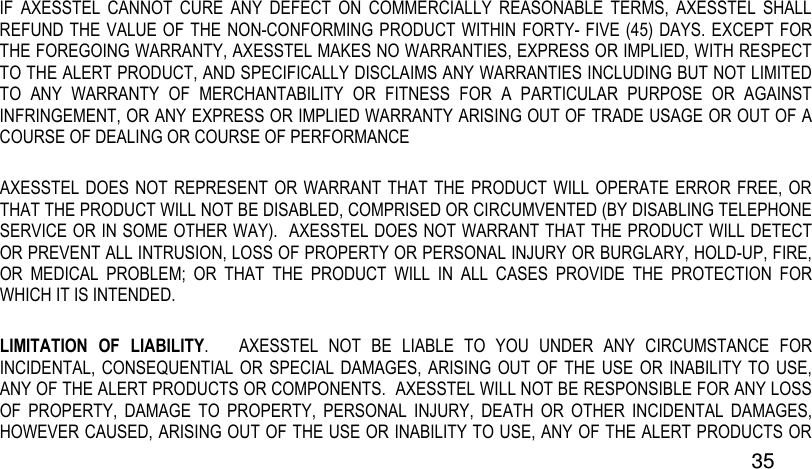  35 IF  AXESSTEL  CANNOT  CURE  ANY  DEFECT  ON  COMMERCIALLY  REASONABLE  TERMS,  AXESSTEL  SHALL REFUND THE VALUE OF THE NON-CONFORMING PRODUCT WITHIN FORTY- FIVE (45)  DAYS. EXCEPT FOR THE FOREGOING WARRANTY, AXESSTEL MAKES NO WARRANTIES, EXPRESS OR IMPLIED, WITH RESPECT TO THE ALERT PRODUCT, AND SPECIFICALLY DISCLAIMS ANY WARRANTIES INCLUDING BUT NOT LIMITED TO  ANY  WARRANTY  OF  MERCHANTABILITY  OR  FITNESS  FOR  A  PARTICULAR  PURPOSE  OR  AGAINST INFRINGEMENT, OR ANY EXPRESS OR IMPLIED WARRANTY ARISING OUT OF TRADE USAGE OR OUT OF A COURSE OF DEALING OR COURSE OF PERFORMANCE AXESSTEL DOES  NOT REPRESENT OR  WARRANT  THAT THE PRODUCT WILL OPERATE  ERROR FREE, OR THAT THE PRODUCT WILL NOT BE DISABLED, COMPRISED OR CIRCUMVENTED (BY DISABLING TELEPHONE SERVICE OR IN SOME OTHER WAY).  AXESSTEL DOES NOT WARRANT THAT THE PRODUCT WILL DETECT OR PREVENT ALL INTRUSION, LOSS OF PROPERTY OR PERSONAL INJURY OR BURGLARY, HOLD-UP, FIRE, OR  MEDICAL  PROBLEM;  OR  THAT  THE  PRODUCT  WILL  IN  ALL  CASES  PROVIDE  THE  PROTECTION  FOR WHICH IT IS INTENDED.   LIMITATION  OF  LIABILITY.      AXESSTEL  NOT  BE  LIABLE  TO  YOU  UNDER  ANY  CIRCUMSTANCE  FOR INCIDENTAL, CONSEQUENTIAL  OR SPECIAL  DAMAGES, ARISING  OUT OF THE  USE OR  INABILITY TO  USE, ANY OF THE ALERT PRODUCTS OR COMPONENTS.  AXESSTEL WILL NOT BE RESPONSIBLE FOR ANY LOSS OF  PROPERTY,  DAMAGE  TO  PROPERTY,  PERSONAL  INJURY,  DEATH  OR  OTHER  INCIDENTAL  DAMAGES, HOWEVER CAUSED, ARISING OUT OF THE USE OR INABILITY TO USE, ANY OF THE ALERT PRODUCTS OR 