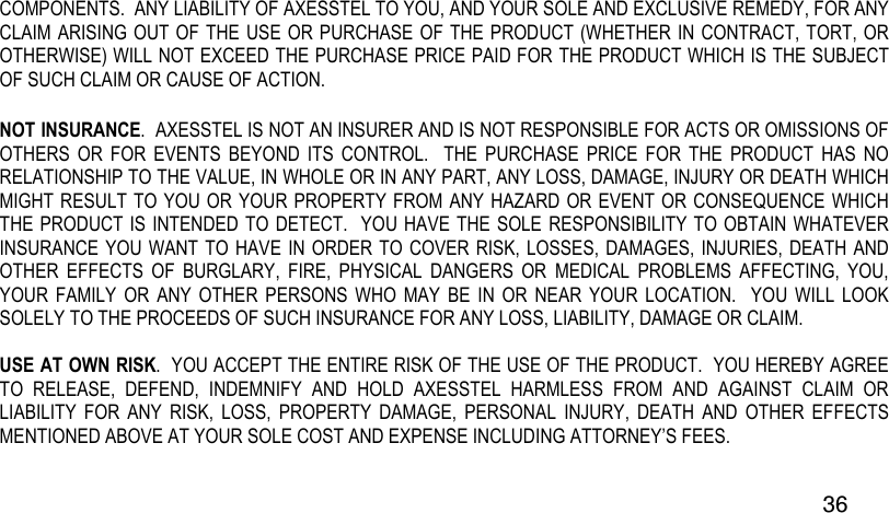  36 COMPONENTS.  ANY LIABILITY OF AXESSTEL TO YOU, AND YOUR SOLE AND EXCLUSIVE REMEDY, FOR ANY CLAIM ARISING OUT OF THE USE OR PURCHASE OF THE PRODUCT (WHETHER IN CONTRACT, TORT, OR OTHERWISE) WILL NOT EXCEED THE PURCHASE PRICE PAID FOR THE PRODUCT WHICH IS THE SUBJECT OF SUCH CLAIM OR CAUSE OF ACTION. NOT INSURANCE.  AXESSTEL IS NOT AN INSURER AND IS NOT RESPONSIBLE FOR ACTS OR OMISSIONS OF OTHERS  OR  FOR  EVENTS  BEYOND  ITS  CONTROL.    THE  PURCHASE  PRICE  FOR  THE  PRODUCT  HAS  NO RELATIONSHIP TO THE VALUE, IN WHOLE OR IN ANY PART, ANY LOSS, DAMAGE, INJURY OR DEATH WHICH MIGHT RESULT TO YOU OR YOUR PROPERTY FROM ANY HAZARD OR EVENT OR CONSEQUENCE WHICH THE PRODUCT IS INTENDED TO DETECT.  YOU HAVE THE SOLE  RESPONSIBILITY TO OBTAIN WHATEVER INSURANCE YOU WANT  TO HAVE  IN ORDER TO COVER RISK,  LOSSES, DAMAGES, INJURIES, DEATH AND OTHER  EFFECTS  OF  BURGLARY,  FIRE,  PHYSICAL  DANGERS  OR  MEDICAL  PROBLEMS  AFFECTING,  YOU, YOUR  FAMILY  OR  ANY  OTHER  PERSONS  WHO  MAY  BE  IN  OR  NEAR  YOUR  LOCATION.    YOU  WILL  LOOK SOLELY TO THE PROCEEDS OF SUCH INSURANCE FOR ANY LOSS, LIABILITY, DAMAGE OR CLAIM.  USE AT OWN RISK.  YOU ACCEPT THE ENTIRE RISK OF THE USE OF THE PRODUCT.  YOU HEREBY AGREE TO  RELEASE,  DEFEND,  INDEMNIFY  AND  HOLD  AXESSTEL  HARMLESS  FROM  AND  AGAINST  CLAIM  OR LIABILITY  FOR  ANY  RISK,  LOSS,  PROPERTY  DAMAGE,  PERSONAL  INJURY,  DEATH  AND  OTHER  EFFECTS MENTIONED ABOVE AT YOUR SOLE COST AND EXPENSE INCLUDING ATTORNEY’S FEES. 