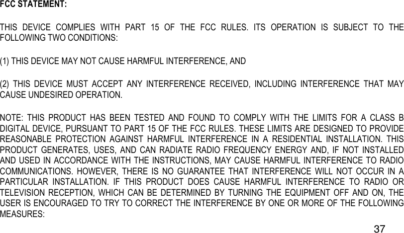  37 FCC STATEMENT:  THIS  DEVICE  COMPLIES  WITH  PART  15  OF  THE  FCC  RULES.  ITS  OPERATION  IS  SUBJECT  TO  THE FOLLOWING TWO CONDITIONS:  (1) THIS DEVICE MAY NOT CAUSE HARMFUL INTERFERENCE, AND  (2)  THIS  DEVICE  MUST  ACCEPT  ANY  INTERFERENCE  RECEIVED,  INCLUDING  INTERFERENCE  THAT  MAY CAUSE UNDESIRED OPERATION.  NOTE:  THIS  PRODUCT  HAS  BEEN  TESTED  AND  FOUND  TO  COMPLY  WITH  THE  LIMITS  FOR  A  CLASS  B DIGITAL DEVICE, PURSUANT TO PART 15 OF THE FCC RULES. THESE LIMITS ARE DESIGNED TO PROVIDE REASONABLE  PROTECTION  AGAINST  HARMFUL  INTERFERENCE  IN  A  RESIDENTIAL  INSTALLATION.  THIS PRODUCT  GENERATES,  USES,  AND  CAN  RADIATE  RADIO  FREQUENCY  ENERGY  AND,  IF  NOT  INSTALLED AND USED IN ACCORDANCE WITH THE INSTRUCTIONS, MAY CAUSE HARMFUL INTERFERENCE TO RADIO COMMUNICATIONS.  HOWEVER,  THERE  IS  NO  GUARANTEE  THAT  INTERFERENCE  WILL  NOT  OCCUR  IN  A PARTICULAR  INSTALLATION.  IF  THIS  PRODUCT  DOES  CAUSE  HARMFUL  INTERFERENCE  TO  RADIO  OR TELEVISION  RECEPTION, WHICH  CAN BE  DETERMINED  BY  TURNING  THE EQUIPMENT OFF  AND  ON,  THE USER IS ENCOURAGED TO TRY TO CORRECT THE INTERFERENCE BY ONE OR MORE OF THE FOLLOWING MEASURES:  