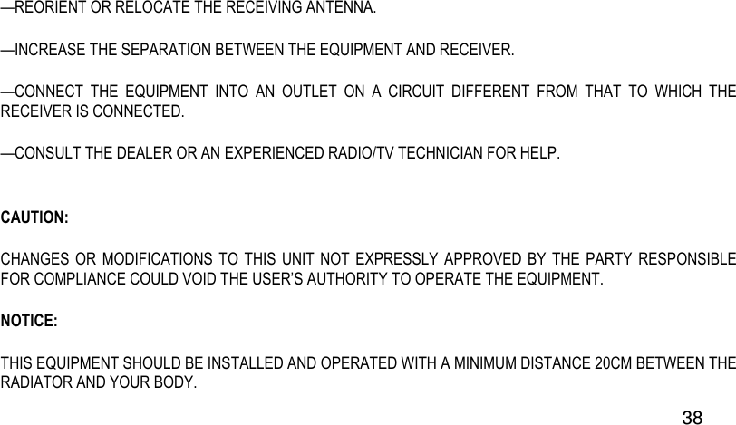  38 —REORIENT OR RELOCATE THE RECEIVING ANTENNA.  —INCREASE THE SEPARATION BETWEEN THE EQUIPMENT AND RECEIVER.  —CONNECT  THE  EQUIPMENT  INTO  AN  OUTLET  ON  A  CIRCUIT  DIFFERENT  FROM  THAT  TO  WHICH  THE RECEIVER IS CONNECTED.  —CONSULT THE DEALER OR AN EXPERIENCED RADIO/TV TECHNICIAN FOR HELP.  CAUTION: CHANGES OR  MODIFICATIONS TO  THIS UNIT  NOT EXPRESSLY  APPROVED  BY THE  PARTY  RESPONSIBLE FOR COMPLIANCE COULD VOID THE USER’S AUTHORITY TO OPERATE THE EQUIPMENT. NOTICE: THIS EQUIPMENT SHOULD BE INSTALLED AND OPERATED WITH A MINIMUM DISTANCE 20CM BETWEEN THE RADIATOR AND YOUR BODY. 