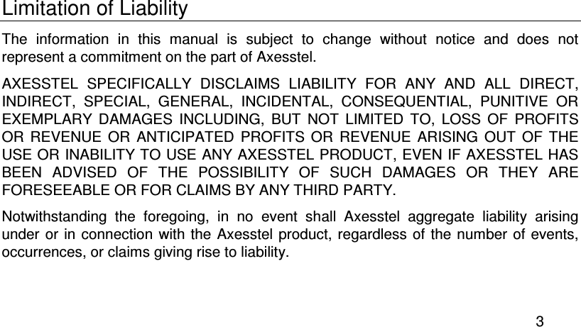  3 Limitation of Liability The  information  in  this  manual  is  subject  to  change  without  notice  and  does  not represent a commitment on the part of Axesstel. AXESSTEL  SPECIFICALLY  DISCLAIMS  LIABILITY  FOR  ANY  AND  ALL  DIRECT, INDIRECT,  SPECIAL,  GENERAL,  INCIDENTAL,  CONSEQUENTIAL,  PUNITIVE  OR EXEMPLARY  DAMAGES  INCLUDING,  BUT  NOT  LIMITED  TO,  LOSS  OF  PROFITS OR  REVENUE  OR  ANTICIPATED  PROFITS  OR  REVENUE  ARISING  OUT  OF  THE USE OR INABILITY TO USE ANY AXESSTEL PRODUCT, EVEN IF AXESSTEL HAS BEEN  ADVISED  OF  THE  POSSIBILITY  OF  SUCH  DAMAGES  OR  THEY  ARE FORESEEABLE OR FOR CLAIMS BY ANY THIRD PARTY. Notwithstanding  the  foregoing,  in  no  event  shall  Axesstel  aggregate  liability  arising under or in connection  with the Axesstel product, regardless  of the number  of events, occurrences, or claims giving rise to liability. 