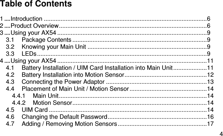  4 Table of Contents  1....Introduction .................................................................................................6 2....Product Overview........................................................................................6 3....Using your AX54 .........................................................................................9 3.1 Package Contents ................................................................................9 3.2 Knowing your Main Unit .......................................................................9 3.3 LEDs.....................................................................................................9 4....Using your AX54 .........................................................................................11 4.1 Battery Installation / UIM Card Installation into Main Unit....................11 4.2 Battery Installation into Motion Sensor.................................................12 4.3 Connecting the Power Adaptor ............................................................13 4.4 Placement of Main Unit / Motion Sensor..............................................14 4.4.1 Main Unit........................................................................................14 4.4.2 Motion Sensor................................................................................14 4.5 UIM Card ..............................................................................................14 4.6 Changing the Default Password...........................................................16 4.7 Adding / Removing Motion Sensors.....................................................17 