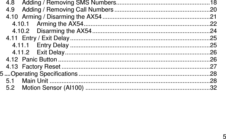  5 4.8 Adding / Removing SMS Numbers.......................................................18 4.9 Adding / Removing Call Numbers ........................................................20 4.10 Arming / Disarming the AX54 ...............................................................21 4.10.1 Arming the AX54..........................................................................22 4.10.2 Disarming the AX54.....................................................................24 4.11 Entry / Exit Delay..................................................................................25 4.11.1 Entry Delay ..................................................................................25 4.11.2 Exit Delay.....................................................................................26 4.12 Panic Button .........................................................................................26 4.13 Factory Reset .......................................................................................27 5....Operating Specifications .............................................................................28 5.1 Main Unit ..............................................................................................28 5.2 Motion Sensor (AI100) .........................................................................32   