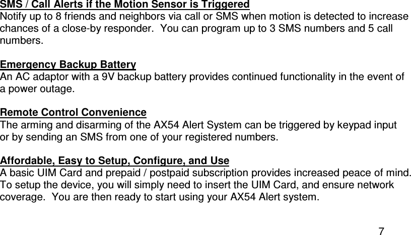  7 SMS / Call Alerts if the Motion Sensor is Triggered Notify up to 8 friends and neighbors via call or SMS when motion is detected to increase chances of a close-by responder.  You can program up to 3 SMS numbers and 5 call numbers.  Emergency Backup Battery An AC adaptor with a 9V backup battery provides continued functionality in the event of a power outage.  Remote Control Convenience The arming and disarming of the AX54 Alert System can be triggered by keypad input or by sending an SMS from one of your registered numbers.  Affordable, Easy to Setup, Configure, and Use A basic UIM Card and prepaid / postpaid subscription provides increased peace of mind. To setup the device, you will simply need to insert the UIM Card, and ensure network coverage.  You are then ready to start using your AX54 Alert system.  