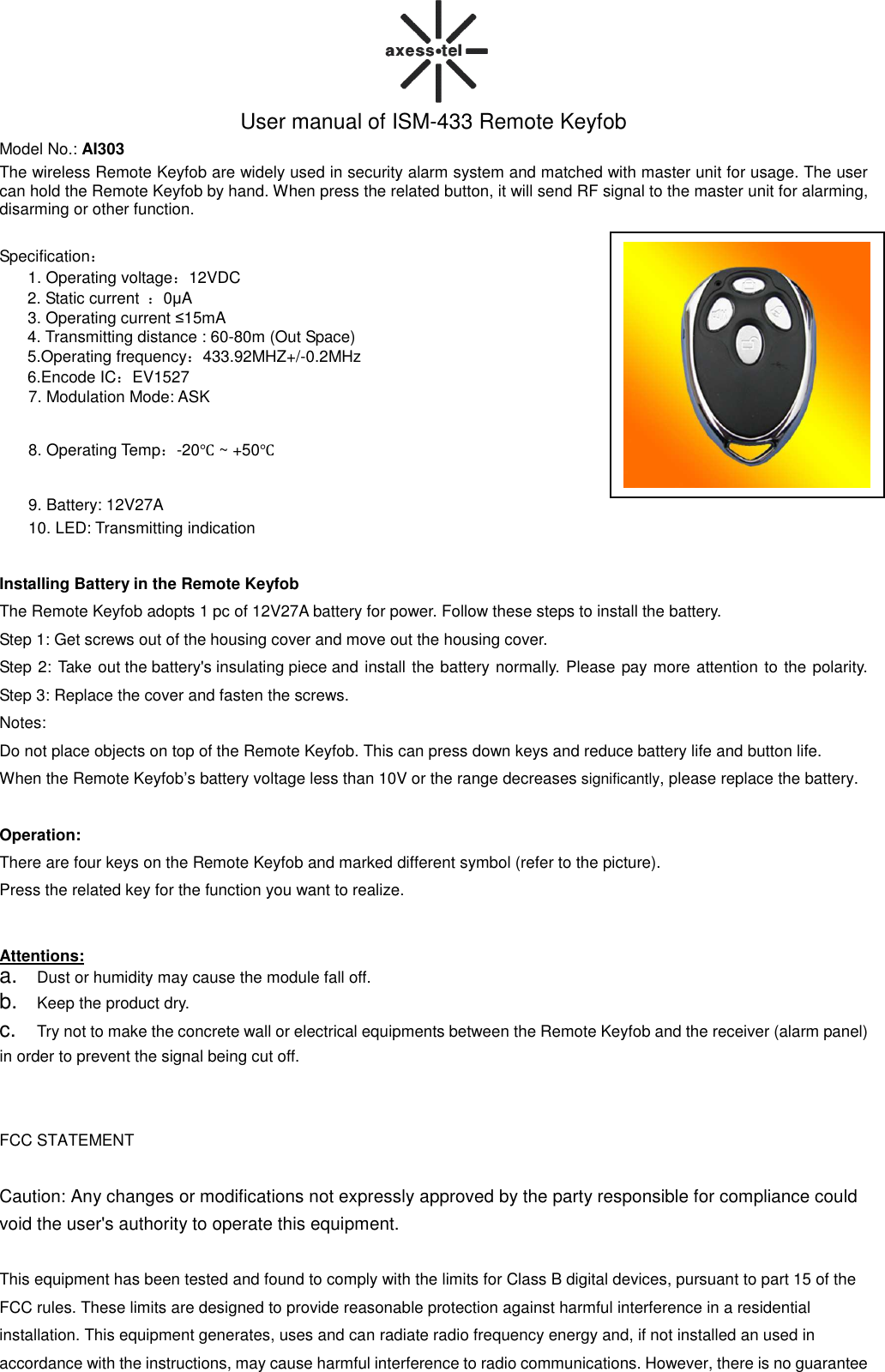  User manual of ISM-433 Remote Keyfob Model No.: AI303 The wireless Remote Keyfob are widely used in security alarm system and matched with master unit for usage. The user can hold the Remote Keyfob by hand. When press the related button, it will send RF signal to the master unit for alarming, disarming or other function.  Specification： 1. Operating voltage：12VDC 2. Static current  ：0µA   3. Operating current ≤15mA    4. Transmitting distance : 60-80m (Out Space)   5.Operating frequency：433.92MHZ+/-0.2MHz 6.Encode IC：EV1527 7. Modulation Mode: ASK 8. Operating Temp：-20℃ ~ +50℃ 9. Battery: 12V27A   10. LED: Transmitting indication  Installing Battery in the Remote Keyfob The Remote Keyfob adopts 1 pc of 12V27A battery for power. Follow these steps to install the battery. Step 1: Get screws out of the housing cover and move out the housing cover. Step 2: Take out the battery&apos;s insulating piece and install the battery normally. Please pay more attention to the polarity.   Step 3: Replace the cover and fasten the screws.     Notes:   Do not place objects on top of the Remote Keyfob. This can press down keys and reduce battery life and button life.   When the Remote Keyfob’s battery voltage less than 10V or the range decreases significantly, please replace the battery.  Operation: There are four keys on the Remote Keyfob and marked different symbol (refer to the picture).   Press the related key for the function you want to realize.   Attentions: a. Dust or humidity may cause the module fall off. b. Keep the product dry. c. Try not to make the concrete wall or electrical equipments between the Remote Keyfob and the receiver (alarm panel) in order to prevent the signal being cut off.   FCC STATEMENT  Caution: Any changes or modifications not expressly approved by the party responsible for compliance could void the user&apos;s authority to operate this equipment.  This equipment has been tested and found to comply with the limits for Class B digital devices, pursuant to part 15 of the FCC rules. These limits are designed to provide reasonable protection against harmful interference in a residential installation. This equipment generates, uses and can radiate radio frequency energy and, if not installed an used in accordance with the instructions, may cause harmful interference to radio communications. However, there is no guarantee  