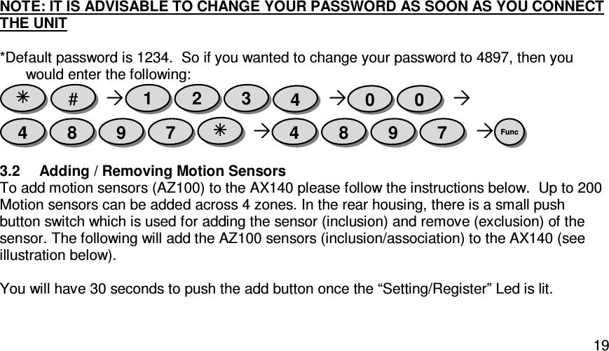   19NOTE: IT IS ADVISABLE TO CHANGE YOUR PASSWORD AS SOON AS YOU CONNECT THE UNIT  *Default password is 1234.  So if you wanted to change your password to 4897, then you would enter the following:                                    3.2  Adding / Removing Motion Sensors To add motion sensors (AZ100) to the AX140 please follow the instructions below.  Up to 200 Motion sensors can be added across 4 zones. In the rear housing, there is a small push button switch which is used for adding the sensor (inclusion) and remove (exclusion) of the sensor. The following will add the AZ100 sensors (inclusion/association) to the AX140 (see illustration below).  You will have 30 seconds to push the add button once the “Setting/Register” Led is lit.  Func 7 9 8 4  7 9 8 4 0 0 4 3 2 1 #  