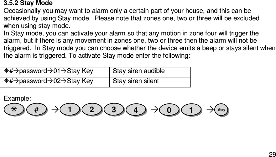   293.5.2 Stay Mode Occasionally you may want to alarm only a certain part of your house, and this can be achieved by using Stay mode.  Please note that zones one, two or three will be excluded when using stay mode. In Stay mode, you can activate your alarm so that any motion in zone four will trigger the alarm, but if there is any movement in zones one, two or three then the alarm will not be triggered.  In Stay mode you can choose whether the device emits a beep or stays silent when the alarm is triggered. To activate Stay mode enter the following:    #password01Stay Key Stay siren audible #password02Stay Key Stay siren silent  Example:       Stay  1 0 4 3 2 1 #  