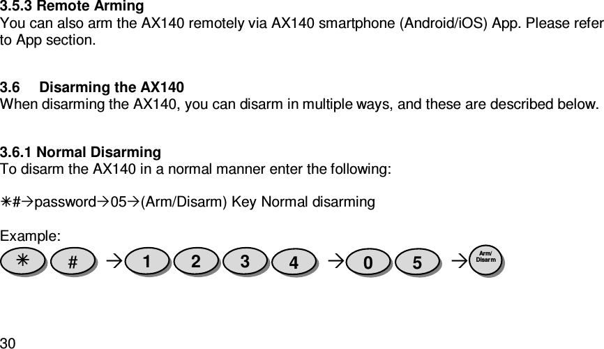   303.5.3 Remote Arming You can also arm the AX140 remotely via AX140 smartphone (Android/iOS) App. Please refer to App section.  3.6  Disarming the AX140 When disarming the AX140, you can disarm in multiple ways, and these are described below.  3.6.1 Normal Disarming To disarm the AX140 in a normal manner enter the following:  #password05(Arm/Disarm) Key Normal disarming  Example:        Arm/ Disarm  5 0 4 3 2 1 #  