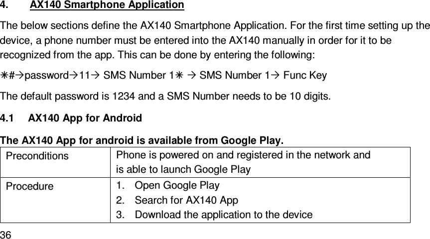   364.  AX140 Smartphone Application The below sections define the AX140 Smartphone Application. For the first time setting up the device, a phone number must be entered into the AX140 manually in order for it to be recognized from the app. This can be done by entering the following: #password11 SMS Number 1  SMS Number 1 Func Key The default password is 1234 and a SMS Number needs to be 10 digits. 4.1  AX140 App for Android The AX140 App for android is available from Google Play. Preconditions  Phone is powered on and registered in the network and is able to launch Google Play Procedure  1.  Open Google Play 2.  Search for AX140 App 3.  Download the application to the device 
