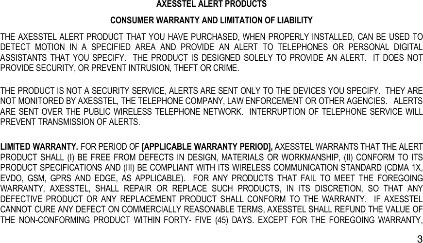   3AXESSTEL ALERT PRODUCTS CONSUMER WARRANTY AND LIMITATION OF LIABILITY THE AXESSTEL ALERT PRODUCT THAT YOU HAVE PURCHASED, WHEN PROPERLY INSTALLED, CAN BE USED TO DETECT  MOTION  IN  A  SPECIFIED  AREA  AND  PROVIDE  AN  ALERT  TO  TELEPHONES  OR  PERSONAL  DIGITAL ASSISTANTS  THAT  YOU  SPECIFY.    THE  PRODUCT IS  DESIGNED  SOLELY  TO PROVIDE  AN  ALERT.    IT  DOES  NOT PROVIDE SECURITY, OR PREVENT INTRUSION, THEFT OR CRIME.   THE PRODUCT IS NOT A SECURITY SERVICE, ALERTS ARE SENT ONLY TO THE DEVICES YOU SPECIFY.  THEY ARE NOT MONITORED BY AXESSTEL, THE TELEPHONE COMPANY, LAW ENFORCEMENT OR OTHER AGENCIES.   ALERTS ARE SENT  OVER THE  PUBLIC WIRELESS TELEPHONE NETWORK.   INTERRUPTION OF TELEPHONE SERVICE WILL PREVENT TRANSMISSION OF ALERTS.     LIMITED WARRANTY. FOR PERIOD OF [APPLICABLE WARRANTY PERIOD], AXESSTEL WARRANTS THAT THE ALERT PRODUCT SHALL (I)  BE FREE FROM DEFECTS IN  DESIGN,  MATERIALS  OR  WORKMANSHIP, (II) CONFORM  TO  ITS PRODUCT SPECIFICATIONS AND (III) BE COMPLIANT WITH ITS WIRELESS COMMUNICATION STANDARD (CDMA 1X, EVDO,  GSM,  GPRS  AND  EDGE,  AS  APPLICABLE).    FOR  ANY  PRODUCTS  THAT  FAIL  TO  MEET  THE  FOREGOING WARRANTY,  AXESSTEL,  SHALL  REPAIR  OR  REPLACE  SUCH  PRODUCTS,  IN  ITS  DISCRETION,  SO  THAT  ANY DEFECTIVE  PRODUCT  OR  ANY  REPLACEMENT  PRODUCT  SHALL  CONFORM  TO  THE  WARRANTY.    IF  AXESSTEL CANNOT CURE ANY DEFECT ON COMMERCIALLY REASONABLE TERMS, AXESSTEL SHALL REFUND THE VALUE OF THE  NON-CONFORMING  PRODUCT  WITHIN  FORTY-  FIVE  (45)  DAYS. EXCEPT  FOR  THE  FOREGOING  WARRANTY, 