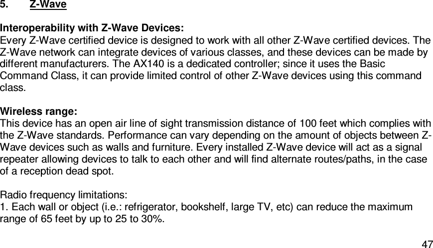   475.  Z-Wave  Interoperability with Z-Wave Devices: Every Z-Wave certified device is designed to work with all other Z-Wave certified devices. The Z-Wave network can integrate devices of various classes, and these devices can be made by different manufacturers. The AX140 is a dedicated controller; since it uses the Basic Command Class, it can provide limited control of other Z-Wave devices using this command class.  Wireless range: This device has an open air line of sight transmission distance of 100 feet which complies with the Z-Wave standards. Performance can vary depending on the amount of objects between Z-Wave devices such as walls and furniture. Every installed Z-Wave device will act as a signal repeater allowing devices to talk to each other and will find alternate routes/paths, in the case of a reception dead spot.  Radio frequency limitations: 1. Each wall or object (i.e.: refrigerator, bookshelf, large TV, etc) can reduce the maximum range of 65 feet by up to 25 to 30%. 