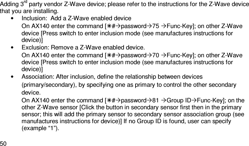   50Adding 3rd party vendor Z-Wave device; please refer to the instructions for the Z-Wave device that you are installing.  •  Inclusion:  Add a Z-Wave enabled device On AX140 enter the command [#password75 Func-Key]; on other Z-Wave device [Press switch to enter inclusion mode (see manufactures instructions for device)] •  Exclusion: Remove a Z-Wave enabled device. On AX140 enter the command [#password70 Func-Key]; on other Z-Wave device [Press switch to enter inclusion mode (see manufactures instructions for device)] •  Association: After inclusion, define the relationship between devices (primary/secondary), by specifying one as primary to control the other secondary device. On AX140 enter the command [#password81 Group IDFunc-Key]; on the other Z-Wave sensor [Click the button in secondary sensor first then in the primary sensor; this will add the primary sensor to secondary sensor association group (see manufactures instructions for device)] If no Group ID is found, user can specify (example “1”).  