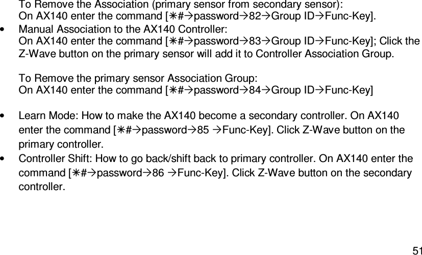   51To Remove the Association (primary sensor from secondary sensor): On AX140 enter the command [#password82Group IDFunc-Key]. •  Manual Association to the AX140 Controller: On AX140 enter the command [#password83Group IDFunc-Key]; Click the Z-Wave button on the primary sensor will add it to Controller Association Group.  To Remove the primary sensor Association Group: On AX140 enter the command [#password84Group IDFunc-Key]  •  Learn Mode: How to make the AX140 become a secondary controller. On AX140 enter the command [#password85 Func-Key]. Click Z-Wave button on the primary controller. •  Controller Shift: How to go back/shift back to primary controller. On AX140 enter the command [#password86 Func-Key]. Click Z-Wave button on the secondary controller.  